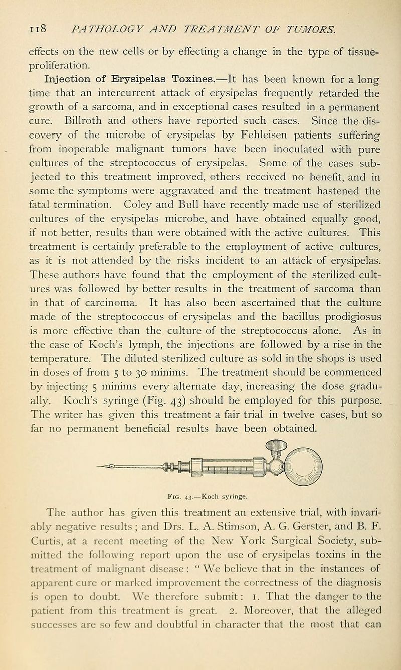 effects on the new cells or by effecting a change in the type of tissue- proliferation. Injection of Erysipelas Toxines.—It has been known for a long time that an intercurrent attack of erysipelas frequently retarded the growth of a sarcoma, and in exceptional cases resulted in a permanent cure. Billroth and others have reported such cases. Since the dis- covery of the microbe of erysipelas by Fehleisen patients suffering from inoperable malignant tumors have been inoculated with pure cultures of the streptococcus of erysipelas. Some of the cases sub- jected to this treatment improved, others received no benefit, and in some the symptoms were aggravated and the treatment hastened the fatal termination. Coley and Bull have recently made use of sterilized cultures of the erysipelas microbe, and have obtained equally good, if not better, results than were obtained with the active cultures. This treatment is certainly preferable to the employment of active cultures, as it is not attended by the risks incident to an attack of erysipelas. These authors have found that the employment of the sterilized cult- ures was followed by better results in the treatment of sarcoma than in that of carcinoma. It has also been ascertained that the culture made of the streptococcus of erysipelas and the bacillus prodigiosus is more effective than the culture of the streptococcus alone. As in the case of Koch's lymph, the injections are followed by a rise in the temperature. The diluted sterilized culture as sold in the shops is used in doses of from 5 to 30 minims. The treatment should be commenced by injecting 5 minims every alternate day, increasing the dose gradu- ally. Koch's syringe (Fig. 43) should be employed for this purpose. The writer has given this treatment a fair trial in twelve cases, but so far no permanent beneficial results have been obtained. Fig. 43.—Koch syringe. The author has given this treatment an extensive trial, with invari- ably negative results ; and Drs. L. A. Stimson, A. G. Gerster, and B. F. Curtis, at a recent meeting of the New York Surgical Society, sub- mitted the following report upon the use of erysipelas toxins in the treatment of malignant disease: We believe that in the instances of apparent cure or marked improvement the correctness of the diagnosis is open to doubt. We therefore submit: I. That the danger to the patient from this treatment is great. 2. Moreover, that the alleged .in- ■.<> few and doubtful in character that the most that can