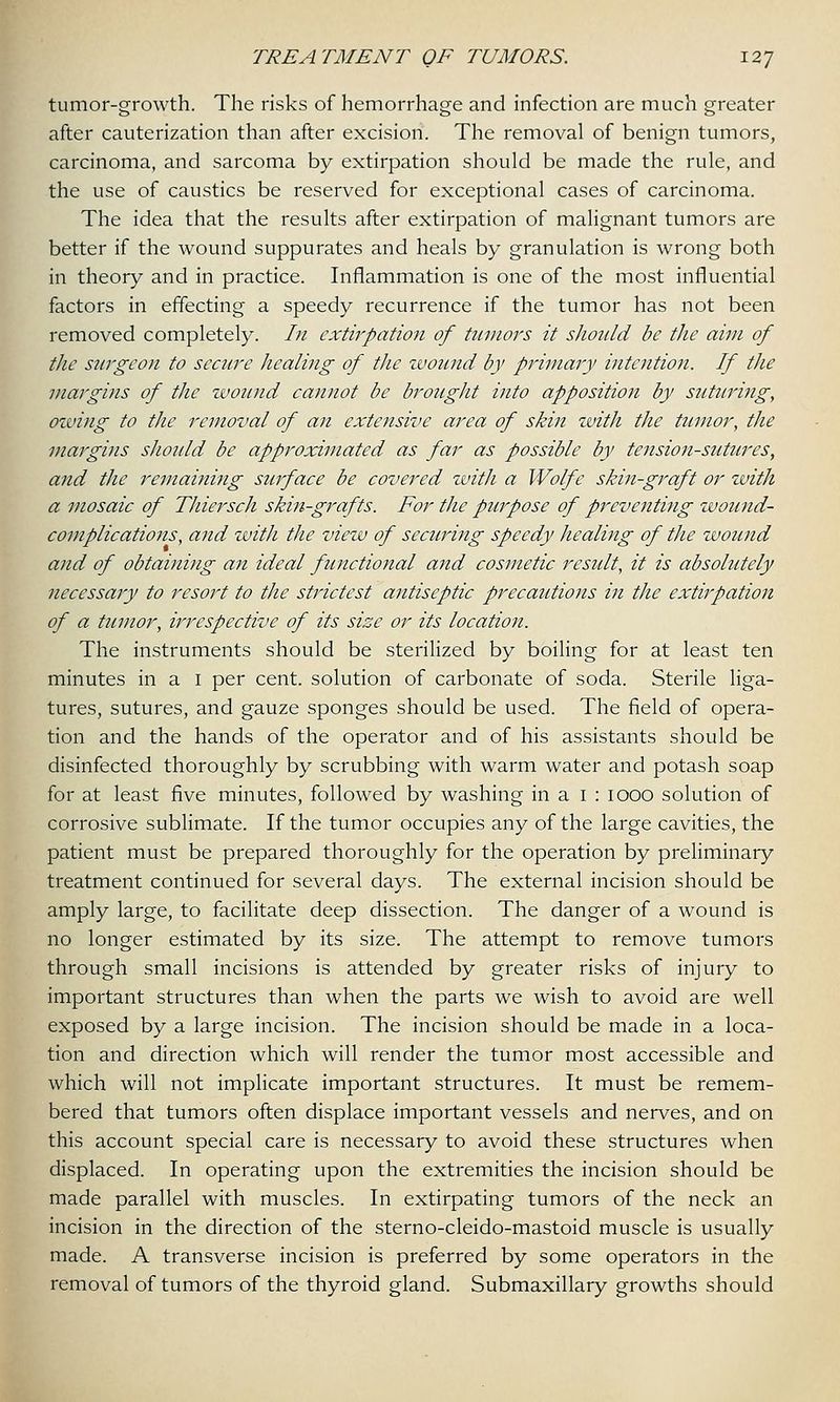 tumor-growth. The risks of hemorrhage and infection are much greater after cauterization than after excision. The removal of benign tumors, carcinoma, and sarcoma by extirpation should be made the rule, and the use of caustics be reserved for exceptional cases of carcinoma. The idea that the results after extirpation of malignant tumors are better if the wound suppurates and heals by granulation is wrong both in theory and in practice. Inflammation is one of the most influential factors in effecting a speedy recurrence if the tumor has not been removed completely. In extirpation of tumors it should be the aim of the surgeon to secure healing of the wound by primary intention. If the margins of the wound cannot be brought into apposition by suturing, owing to the removal of an extejtsive area of skin with the tumor, the margins should be approximated as far as possible by tension-sutures, and the remaining surface be covered with a Wolfe skin-graft or with a mosaic of Thiersch skin-grafts. For the purpose of preventing wound- complications, aiid with the view of securing speedy healing of the wound and of obtaining an ideal functional and cosmetic result, it is absolutely necessary to resort to the strictest antiseptic precautions in the extirpation of a tumor, irrespective of its size or its location. The instruments should be sterilized by boiling for at least ten minutes in a I per cent, solution of carbonate of soda. Sterile liga- tures, sutures, and gauze sponges should be used. The field of opera- tion and the hands of the operator and of his assistants should be disinfected thoroughly by scrubbing with warm water and potash soap for at least five minutes, followed by washing in a 1 : 1000 solution of corrosive sublimate. If the tumor occupies any of the large cavities, the patient must be prepared thoroughly for the operation by preliminary treatment continued for several days. The external incision should be amply large, to facilitate deep dissection. The danger of a wound is no longer estimated by its size. The attempt to remove tumors through small incisions is attended by greater risks of injury to important structures than when the parts we wish to avoid are well exposed by a large incision. The incision should be made in a loca- tion and direction which will render the tumor most accessible and which will not implicate important structures. It must be remem- bered that tumors often displace important vessels and nerves, and on this account special care is necessary to avoid these structures when displaced. In operating upon the extremities the incision should be made parallel with muscles. In extirpating tumors of the neck an incision in the direction of the sterno-cleido-mastoid muscle is usually made. A transverse incision is preferred by some operators in the removal of tumors of the thyroid gland. Submaxillary growths should