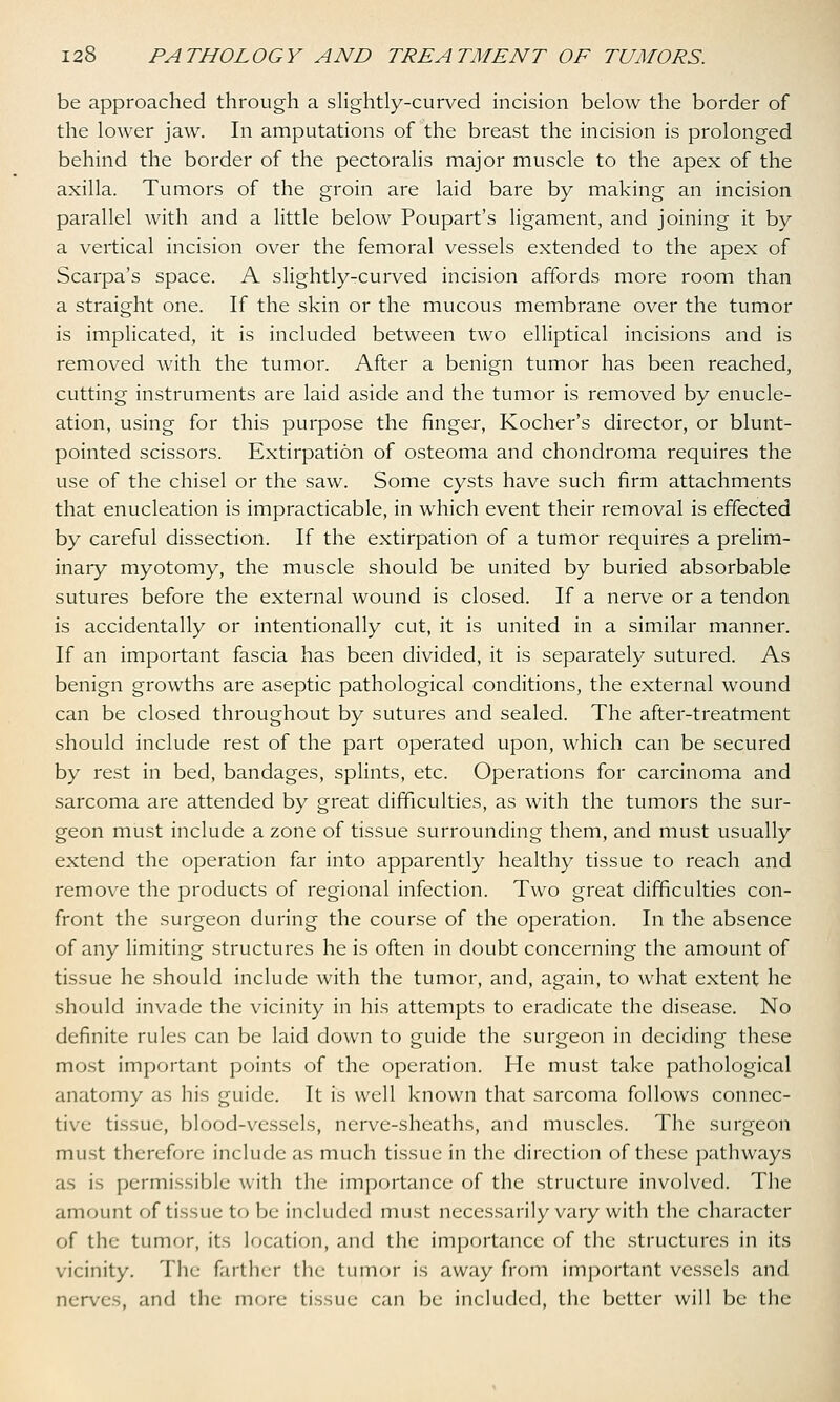 be approached through a slightly-curved incision below the border of the lower jaw. In amputations of the breast the incision is prolonged behind the border of the pectoralis major muscle to the apex of the axilla. Tumors of the groin are laid bare by making an incision parallel with and a little below Poupart's ligament, and joining it by a vertical incision over the femoral vessels extended to the apex of Scarpa's space. A slightly-curved incision affords more room than a straight one. If the skin or the mucous membrane over the tumor is implicated, it is included between two elliptical incisions and is removed with the tumor. After a benign tumor has been reached, cutting instruments are laid aside and the tumor is removed by enucle- ation, using for this purpose the finger, Kocher's director, or blunt- pointed scissors. Extirpation of osteoma and chondroma requires the use of the chisel or the saw. Some cysts have such firm attachments that enucleation is impracticable, in which event their removal is effected by careful dissection. If the extirpation of a tumor requires a prelim- inary myotomy, the muscle should be united by buried absorbable sutures before the external wound is closed. If a nerve or a tendon is accidentally or intentionally cut, it is united in a similar manner. If an important fascia has been divided, it is separately sutured. As benign growths are aseptic pathological conditions, the external wound can be closed throughout by sutures and sealed. The after-treatment should include rest of the part operated upon, which can be secured by rest in bed, bandages, splints, etc. Operations for carcinoma and sarcoma are attended by great difficulties, as with the tumors the sur- geon must include a zone of tissue surrounding them, and must usually extend the operation far into apparently healthy tissue to reach and remove the products of regional infection. Two great difficulties con- front the surgeon during the course of the operation. In the absence of any limiting structures he is often in doubt concerning the amount of tissue he should include with the tumor, and, again, to what extent he should invade the vicinity in his attempts to eradicate the disease. No definite rules can be laid down to guide the surgeon in deciding these most important points of the operation. He must take pathological anatomy as his guide. It is well known that sarcoma follows connec- tive tissue, blood-vessels, nerve-sheaths, and muscles. The surgeon must therefore include as much tissue in the direction of these pathways as is permissible with the importance of the structure involved. The amount of tissue to be included must necessarily vary with the character of the tumor, its location, and the importance of the structures in its vicinity. The- farther the tumor is away from important vessels and nerves, and the more tissue can be included, the better will be the