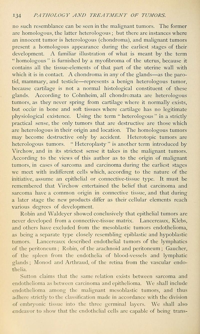 no such resemblance can be seen in the malignant tumors. The former are homologous, the latter heterologous ; but there are instances where an innocent tumor is heterologous (chondroma), and malignant tumors present a homologous appearance during the earliest stages of their development. A familiar illustration of what is meant by the term homologous is furnished by a myofibroma of the uterus, because it contains all the tissue-elements of that part of the uterine wall with which it is in contact. A chondroma in any of the glands—as the paro- tid, mammary, and testicle—represents a benign heterologous tumor, because cartilage is not a normal histological constituent of these glands. According to Cohnheim, all chondromata are heterologous tumors, as they never spring from cartilage where it normally exists, but occur in bone and soft tissues where cartilage has no legitimate physiological existence. Using the term heterologous in a strictly practical sense, the only tumors that are destructive are those which are heterologous in their origin and location. The homologous tumors may become destructive only by accident. Heterotopic tumors are heterologous tumors. Heteroplasty is another term introduced by Virchow, and in its strictest sense it takes in the malignant tumors. According to the views of this author as to the origin of malignant tumors, in cases of sarcoma and carcinoma during the earliest stages we meet with indifferent cells which, according to the nature of the initiative, assume an epithelial or connective-tissue type. It must be remembered that Virchow entertained the belief that carcinoma and sarcoma have a common origin in connective tissue, and that during a later stage the new products differ as their cellular elements reach various degrees of development. Robin and Waldeyer showed conclusively that epithelial tumors are never developed from a connective-tissue matrix. Lancereaux, Klebs, and others have excluded from the mesoblastic tumors endothelioma, as being a separate type closely resembling epiblastic and hypoblastic tumors. Lancereaux described endothelial tumors of the lymphatics of the peritoneum ; Robin, of the arachnoid and peritoneum ; Gaucher, of the spleen from the endothelia of blood-vessels and lymphatic glands ; Monod and Arthraud, of the retina from the vascular endo- thelia. Sutton claims that the same relation exists between sarcoma and endothelioma as between carcinoma and epithelioma. We shall include endothelioma among the malignant mesoblastic tumors, and thus adhere strictly to the classification made in accordance with the division of embryonic tissue into the three germinal layers. We shall also endeavor to show that the endothelial cells are capable of being trans-