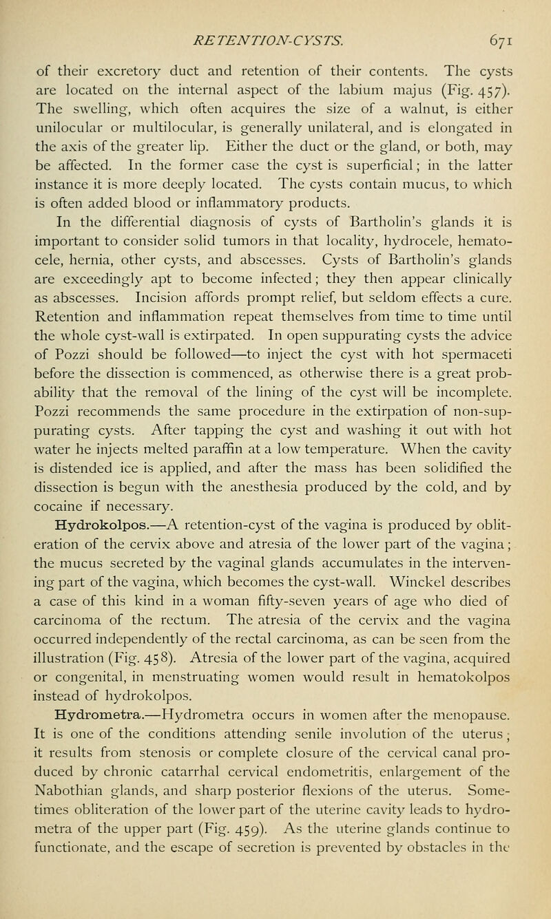 of their excretory duct and retention of their contents. The cysts are located on the internal aspect of the labium majus (Fig. 457). The swelling, which often acquires the size of a walnut, is either unilocular or multilocular, is generally unilateral, and is elongated in the axis of the greater lip. Either the duct or the gland, or both, may be affected. In the former case the cyst is superficial; in the latter instance it is more deeply located. The cysts contain mucus, to which is often added blood or inflammatory products. In the differential diagnosis of cysts of Bartholin's glands it is important to consider solid tumors in that locality, hydrocele, hemato- cele, hernia, other cysts, and abscesses. Cysts of Bartholin's glands are exceedingly apt to become infected; they then appear clinically as abscesses. Incision affords prompt relief, but seldom effects a cure. Retention and inflammation repeat themselves from time to time until the whole cyst-wall is extirpated. In open suppurating cysts the advice of Pozzi should be followed—to inject the cyst with hot spermaceti before the dissection is commenced, as otherwise there is a great prob- ability that the removal of the lining of the cyst will be incomplete. Pozzi recommends the same procedure in the extirpation of non-sup- purating cysts. After tapping the cyst and washing it out with hot water he injects melted paraffin at a low temperature. When the cavity is distended ice is applied, and after the mass has been solidified the dissection is begun with the anesthesia produced by the cold, and by cocaine if necessary. Hydrokolpos.—A retention-cyst of the vagina is produced by oblit- eration of the cervix above and atresia of the lower part of the vagina; the mucus secreted by the vaginal glands accumulates in the interven- ing part of the vagina, which becomes the cyst-wall. Winckel describes a case of this kind in a woman fifty-seven years of age who died of carcinoma of the rectum. The atresia of the cervix and the vagina occurred independently of the rectal carcinoma, as can be seen from the illustration (Fig. 458)- Atresia of the lower part of the vagina, acquired or congenital, in menstruating women would result in hematokolpos instead of hydrokolpos. Hydrometra.—Hydrometra occurs in women after the menopause. It is one of the conditions attending senile involution of the uterus ; it results from stenosis or complete closure of the cervical canal pro- duced by chronic catarrhal cervical endometritis, enlargement of the Nabothian glands, and sharp posterior flexions of the uterus. Some- times obliteration of the lower part of the uterine cavity leads to hydro- metra of the upper part (Fig. 459). As the uterine glands continue to functionate, and the escape of secretion is prevented by obstacles in the