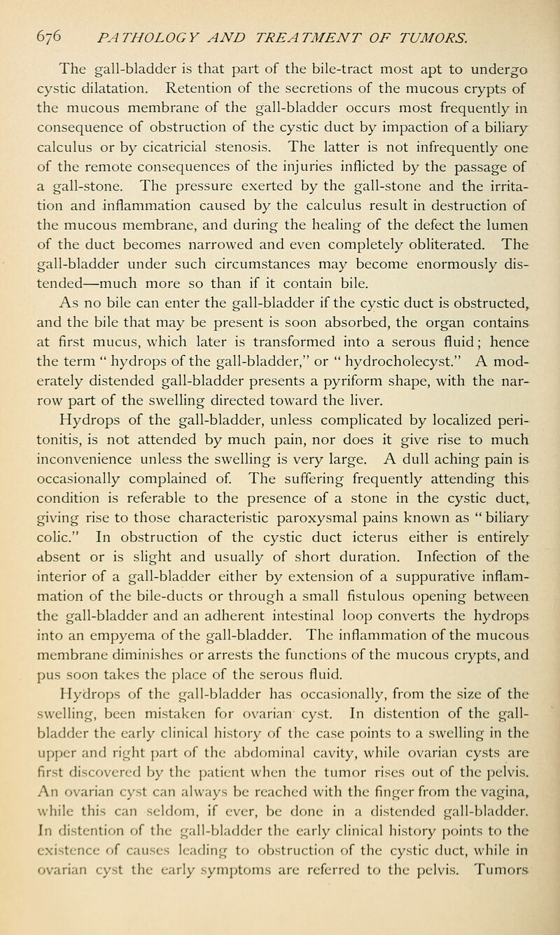 The gall-bladder is that part of the bile-tract most apt to undergo cystic dilatation. Retention of the secretions of the mucous crypts of the mucous membrane of the gall-bladder occurs most frequently in consequence of obstruction of the cystic duct by impaction of a biliary calculus or by cicatricial stenosis. The latter is not infrequently one of the remote consequences of the injuries inflicted by the passage of a gall-stone. The pressure exerted by the gall-stone and the irrita- tion and inflammation caused by the calculus result in destruction of the mucous membrane, and during the healing of the defect the lumen of the duct becomes narrowed and even completely obliterated. The gall-bladder under such circumstances may become enormously dis- tended—much more so than if it contain bile. As no bile can enter the gall-bladder if the cystic duct is obstructed, and the bile that may be present is soon absorbed, the organ contains at first mucus, which later is transformed into a serous fluid; hence the term  hydrops of the gall-bladder, or  hydrocholecyst. A mod- erately distended gall-bladder presents a pyriform shape, with the nar- row part of the swelling directed toward the liver. Hydrops of the gall-bladder, unless complicated by localized peri- tonitis, is not attended by much pain, nor does it give rise to much inconvenience unless the swelling is very large. A dull aching pain is occasionally complained of. The suffering frequently attending this condition is referable to the presence of a stone in the cystic duct, giving rise to those characteristic paroxysmal pains known as  biliary colic. In obstruction of the cystic duct icterus either is entirely absent or is slight and usually of short duration. Infection of the interior of a gall-bladder either by extension of a suppurative inflam- mation of the bile-ducts or through a small fistulous opening between the gall-bladder and an adherent intestinal loop converts the hydrops into an empyema of the gall-bladder. The inflammation of the mucous membrane diminishes or arrests the functions of the mucous crypts, and pus soon takes the place of the serous fluid. Hydrops of the gall-bladder has occasionally, from the size of the swelling, been mistaken for ovarian cyst. In distention of the gall- bladder the early clinical history of the case points to a swelling in the upper and right part of the abdominal cavity, while ovarian cysts are first discovered by the patient when the tumor rises out of the pelvis. An ovarian cyst can always be reached with the finger from the vagina, while this can seldom, if ever, be done in a distended gall-bladder. In distention of the gall-bladder the early clinical history points to the existence of causes leading to obstruction of the cystic duct, while in ovarian cyst the early symptoms are referred to the pelvis. Tumors