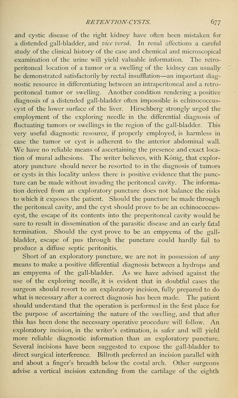 and cystic disease of the right kidney have often been mistaken for a distended gall-bladder, and vice versa. In renal affections a careful study of the clinical history of the case and chemical and microscopical examination of the urine will yield valuable information. The retro- peritoneal location of a tumor or a swelling of the kidney can usually be demonstrated satisfactorily by rectal insufflation—an important diag- nostic resource in differentiating between an intraperitoneal and a retro- peritoneal tumor or swelling. Another condition rendering a positive diagnosis of a distended gall-bladder often impossible is echinococcus- cyst of the lower surface of the liver. Hirschberg strongly urged the employment of the exploring needle in the differential diagnosis of fluctuating tumors or swellings in the region of the gall-bladder. This very useful diagnostic resource, if properly employed, is harmless in case the tumor or cyst is adherent to the anterior abdominal wall. We have no reliable means of ascertaining the presence and exact loca- tion of mural adhesions. The writer believes, with Konig, that explor- atory puncture should never be resorted to in the diagnosis of tumors or cysts in this locality unless there is positive evidence that the punc- ture can be made without invading the peritoneal cavity. The informa- tion derived from an exploratory puncture does not balance the risks to which it exposes the patient. Should the puncture be made through the peritoneal cavity, and the cyst should prove to be an echinococcus- cyst, the escape of its contents into the preperitoneal cavity would be sure to result in dissemination of the parasitic disease and an early fatal termination. Should the cyst prove to be an empyema of the gall- bladder, escape of pus through the puncture could hardly fail to produce a diffuse septic peritonitis. Short of an exploratory puncture, we are not in possession of any means to make a positive differential diagnosis between a hydrops and an empyema of the gall-bladder. As we have advised against the use of the exploring needle, it is evident that in doubtful cases the surgeon should resort to an exploratory incision, fully prepared to do what is necessary after a correct diagnosis has been made. The patient should understand that the operation is performed in the first place for the purpose of ascertaining the nature of the swelling, and that after this has been done the necessary operative procedure will follow. An exploratory incision, in the writer's estimation, is safer and will yield more reliable diagnostic information than an exploratory puncture. Several incisions have been suggested to expose the gall-bladder to direct surgical interference. Billroth preferred an incision parallel with and about a finger's breadth below the costal arch. Other surgeons advise a vertical incision extending- from the cartilage of the eighth