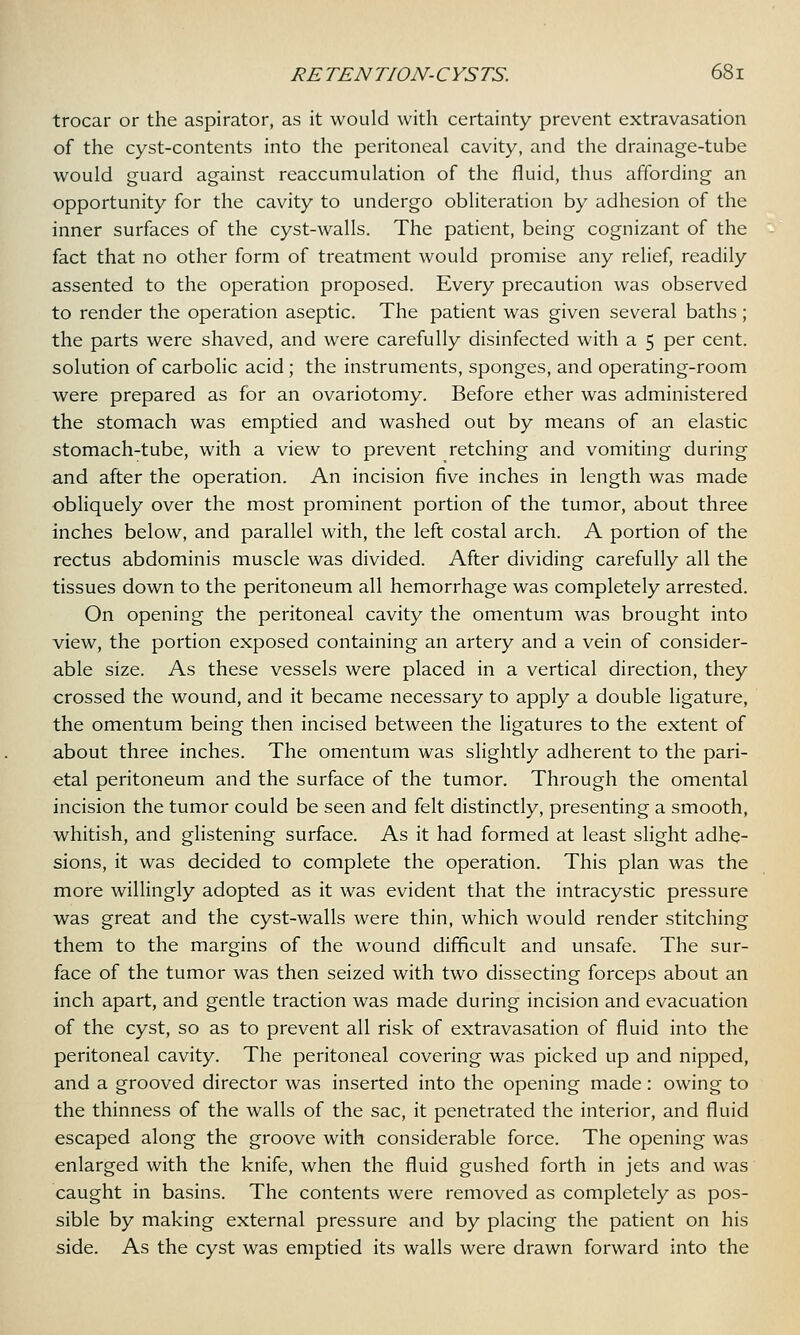 trocar or the aspirator, as it would with certainty prevent extravasation of the cyst-contents into the peritoneal cavity, and the drainage-tube would guard against reaccumulation of the fluid, thus affording an opportunity for the cavity to undergo obliteration by adhesion of the inner surfaces of the cyst-walls. The patient, being cognizant of the fact that no other form of treatment would promise any relief, readily assented to the operation proposed. Every precaution was observed to render the operation aseptic. The patient was given several baths; the parts were shaved, and were carefully disinfected with a 5 per cent, solution of carbolic acid; the instruments, sponges, and operating-room were prepared as for an ovariotomy. Before ether was administered the stomach was emptied and washed out by means of an elastic stomach-tube, with a view to prevent retching and vomiting during and after the operation. An incision five inches in length was made obliquely over the most prominent portion of the tumor, about three inches below, and parallel with, the left costal arch. A portion of the rectus abdominis muscle was divided. After dividing carefully all the tissues down to the peritoneum all hemorrhage was completely arrested. On opening the peritoneal cavity the omentum was brought into view, the portion exposed containing an artery and a vein of consider- able size. As these vessels were placed in a vertical direction, they crossed the wound, and it became necessary to apply a double ligature, the omentum being then incised between the ligatures to the extent of about three inches. The omentum was slightly adherent to the pari- etal peritoneum and the surface of the tumor. Through the omental incision the tumor could be seen and felt distinctly, presenting a smooth, whitish, and glistening surface. As it had formed at least slight adhe- sions, it was decided to complete the operation. This plan was the more willingly adopted as it was evident that the intracystic pressure was great and the cyst-walls were thin, which would render stitching them to the margins of the wound difficult and unsafe. The sur- face of the tumor was then seized with two dissecting forceps about an inch apart, and gentle traction was made during incision and evacuation of the cyst, so as to prevent all risk of extravasation of fluid into the peritoneal cavity. The peritoneal covering was picked up and nipped, and a grooved director was inserted into the opening made: owing to the thinness of the walls of the sac, it penetrated the interior, and fluid escaped along the groove with considerable force. The opening was enlarged with the knife, when the fluid gushed forth in jets and was caught in basins. The contents were removed as completely as pos- sible by making external pressure and by placing the patient on his side. As the cyst was emptied its walls were drawn forward into the