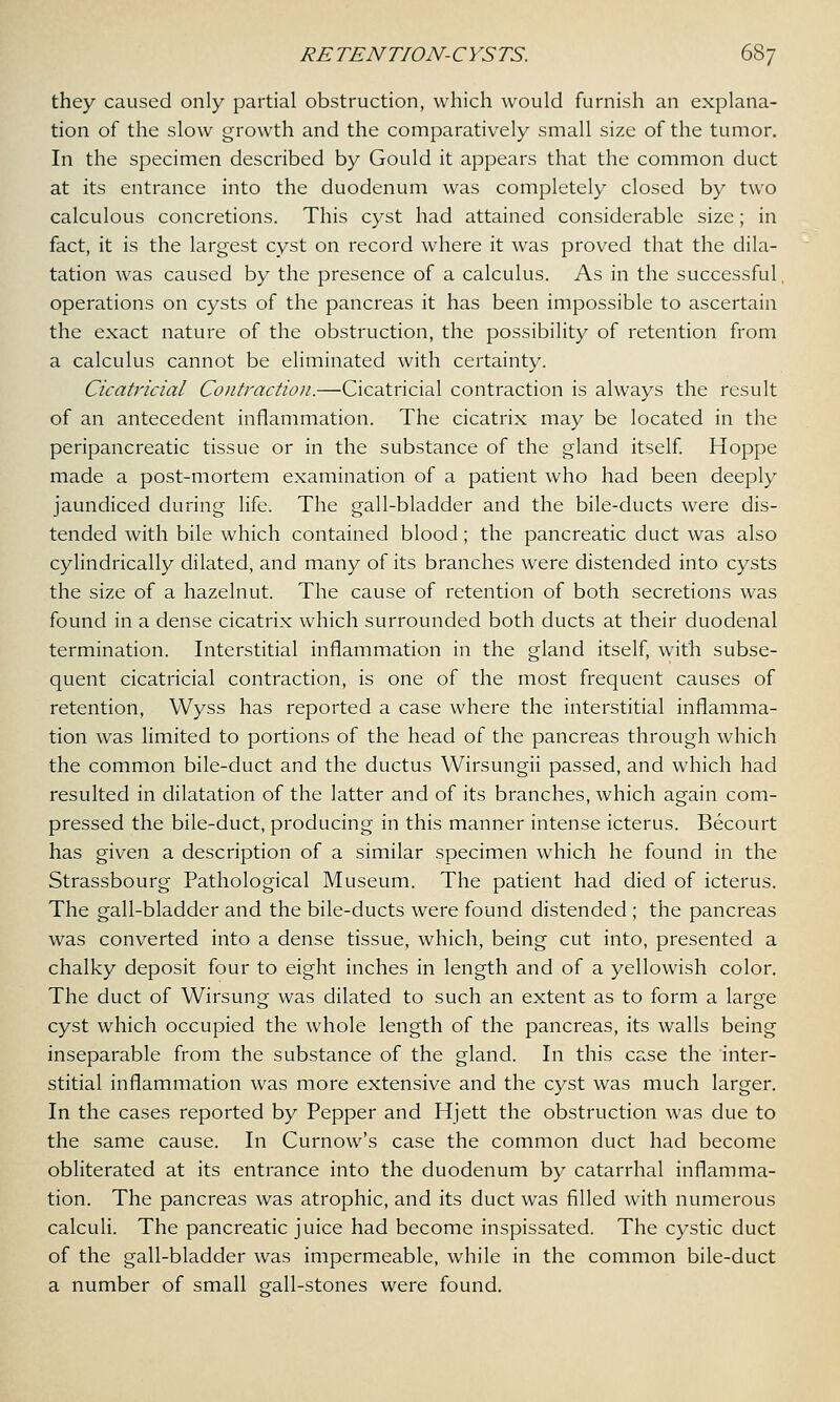 they caused only partial obstruction, which would furnish an explana- tion of the slow growth and the comparatively small size of the tumor. In the specimen described by Gould it appears that the common duct at its entrance into the duodenum was completely closed by two calculous concretions. This cyst had attained considerable size; in fact, it is the largest cyst on record where it was proved that the dila- tation was caused by the presence of a calculus. As in the successful, operations on cysts of the pancreas it has been impossible to ascertain the exact nature of the obstruction, the possibility of retention from a calculus cannot be eliminated with certainty. Cicatricial Contraction.—Cicatricial contraction is always the result of an antecedent inflammation. The cicatrix may be located in the peripancreatic tissue or in the substance of the gland itself. Hoppe made a post-mortem examination of a patient who had been deeply jaundiced during life. The gall-bladder and the bile-ducts were dis- tended with bile which contained blood; the pancreatic duct was also cylindrically dilated, and many of its branches were distended into cysts the size of a hazelnut. The cause of retention of both secretions was found in a dense cicatrix which surrounded both ducts at their duodenal termination. Interstitial inflammation in the gland itself, with subse- quent cicatricial contraction, is one of the most frequent causes of retention, Wyss has reported a case where the interstitial inflamma- tion was limited to portions of the head of the pancreas through which the common bile-duct and the ductus Wirsungii passed, and which had resulted in dilatation of the latter and of its branches, which again com- pressed the bile-duct, producing in this manner intense icterus. Becourt has given a description of a similar specimen which he found in the Strassbourg Pathological Museum. The patient had died of icterus. The gall-bladder and the bile-ducts were found distended ; the pancreas was converted into a dense tissue, which, being cut into, presented a chalky deposit four to eight inches in length and of a yellowish color. The duct of Wirsung was dilated to such an extent as to form a large cyst which occupied the whole length of the pancreas, its walls being inseparable from the substance of the gland. In this case the inter- stitial inflammation was more extensive and the cyst was much larger. In the cases reported by Pepper and Hjett the obstruction was due to the same cause. In Curnow's case the common duct had become obliterated at its entrance into the duodenum by catarrhal inflamma- tion. The pancreas was atrophic, and its duct was filled with numerous calculi. The pancreatic juice had become inspissated. The cystic duct of the gall-bladder was impermeable, while in the common bile-duct a number of small gall-stones were found.