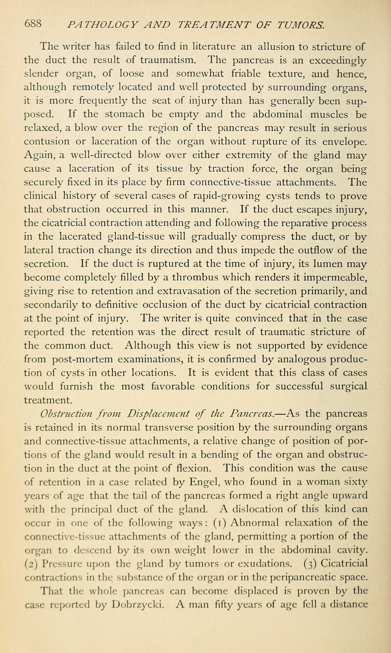 The writer has failed to find in literature an allusion to stricture of the duct the result of traumatism. The pancreas is an exceedingly slender organ, of loose and somewhat friable texture, and hence, although remotely located and well protected by surrounding organs, it is more frequently the seat of injury than has generally been sup- posed. If the stomach be empty and the abdominal muscles be relaxed, a blow over the region of the pancreas may result in serious contusion or laceration of the organ without rupture of its envelope. Again, a well-directed blow over either extremity of the gland may cause a laceration of its tissue by traction force, the organ being securely fixed in its place by firm connective-tissue attachments. The clinical history of several cases of rapid-growing cysts tends to prove that obstruction occurred in this manner. If the duct escapes injury, the cicatricial contraction attending and following the reparative process in the lacerated gland-tissue will gradually compress the duct, or by lateral traction change its direction and thus impede the outflow of the secretion. If the duct is ruptured at the time of injury, its lumen may become completely filled by a thrombus which renders it impermeable, giving rise to retention and extravasation of the secretion primarily, and secondarily to definitive occlusion of the duct by cicatricial contraction at the point of injury. The writer is quite convinced that in the case reported the retention was the direct result of traumatic stricture of the common duct. Although this view is not supported by evidence from post-mortem examinations, it is confirmed by analogous produc- tion of cysts in other locations. It is evident that this class of cases would furnish the most favorable conditions for successful surgical treatment. Obstruction from Displacement of the Pancreas.—As the pancreas is retained in its normal transverse position by the surrounding organs and connective-tissue attachments, a relative change of position of por- tions of the gland would result in a bending of the organ and obstruc- tion in the duct at the point of flexion. This condition was the cause of retention in a case related by Engel, who found in a woman sixty years of age that the tail of the pancreas formed a right angle upward with the principal duct of the gland. A dislocation of this kind can occur in one of the following ways: (i) Abnormal relaxation of the connective-tissue attachments of the gland, permitting a portion of the organ to descend by its own weight lower in the abdominal cavity. (2) Pressure upon the gland by tumors or exudations. (3) Cicatricial contractions in the substance of the organ or in the peripancreatic space. That the whole pancreas can become displaced is proven by the case reported by Dobrzycki. A man fifty years of age fell a distance