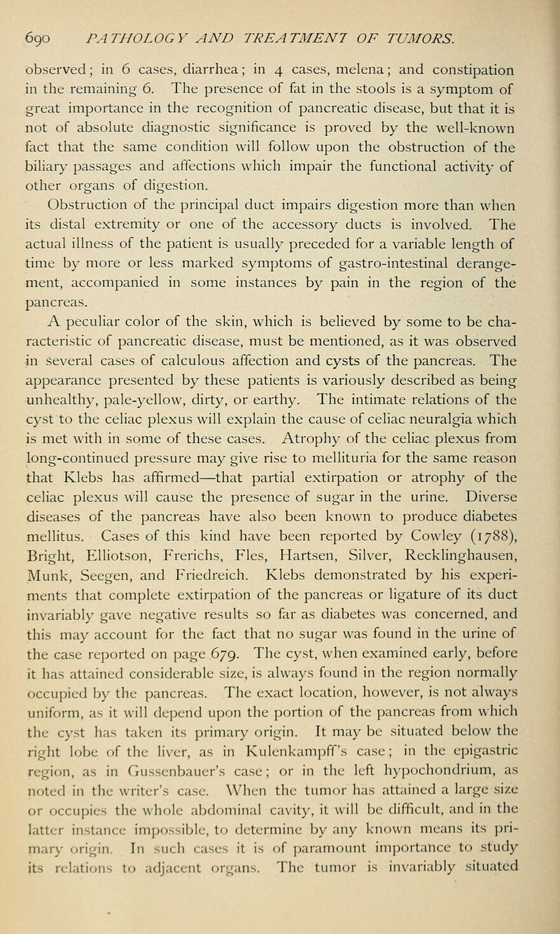 observed; in 6 cases, diarrhea; in 4 cases, melena; and constipation in the remaining 6. The presence of fat in the stools is a symptom of great importance in the recognition of pancreatic disease, but that it is not of absolute diagnostic significance is proved by the well-known fact that the same condition will follow upon the obstruction of the biliary passages and affections which impair the functional activity of other organs of digestion. Obstruction of the principal duct impairs digestion more than when its distal extremity or one of the accessory ducts is involved. The actual illness of the patient is usually preceded for a variable length of time by more or less marked symptoms of gastro-intestinal derange- ment, accompanied in some instances by pain in the region of the pancreas. A peculiar color of the skin, which is believed by some to be cha- racteristic of pancreatic disease, must be mentioned, as it was observed •in several cases of calculous affection and cysts of the pancreas. The appearance presented by these patients is variously described as being unhealthy, pale-yellow, dirty, or earthy. The intimate relations of the cyst to the celiac plexus will explain the cause of celiac neuralgia which is met with in some of these cases. Atrophy of the celiac plexus from long-continued pressure may give rise to mellituria for the same reason that Klebs has affirmed—that partial extirpation or atrophy of the celiac plexus will cause the presence of sugar in the urine. Diverse diseases of the pancreas have also been known to produce diabetes mellitus. Cases of this kind have been reported by Cowley (1788), Bright, Elliotson, Frerichs, Fles, Hartsen, Silver, Recklinghausen, Munk, Seegen, and Friedreich. Klebs demonstrated by his experi- ments that complete extirpation of the pancreas or ligature of its duct invariably gave negative results so far as diabetes was concerned, and this may account for the fact that no sugar was found in the urine of the case reported on page 679. The cyst, when examined early, before it has attained considerable size, is always found in the region normally occupied by the pancreas. The exact location, however, is not always uniform, as it will depend upon the portion of the pancreas from which the cyst has taken its primary origin. It may be situated below the right lobe of the liver, as in Kulenkampff's case; in the epigastric region, as in Gussenbaucr's case; or in the left hypochondrium, as noted in the writer's case. When the tumor lias attained a large size or occupies the whole abdominal cavity, it will be difficult, and in the latter instance impossible, to determine by any known means its pri- mary origin. In such cases it is of paramount importance to study its relations to adjacent organs. The tumor is invariably situated