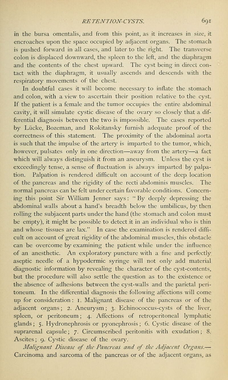 in the bursa omentalis, and from this point, as it increases in size, it encroaches upon the space occupied by adjacent organs. The stomach is pushed forward in all cases, and later to the right. The transverse colon is displaced downward, the spleen to the left, and the diaphragm and the contents of the chest upward. The cyst being in direct con- tact with the diaphragm, it usually ascends and descends with the respiratory movements of the chest. In doubtful cases it will become necessary to inflate the stomach and colon, with a view to ascertain their position relative to the cyst. If the patient is a female and the tumor occupies the entire abdominal cavity, it will simulate cystic disease of the ovary so closely that a dif- ferential diagnosis between the two is impossible. The cases reported by Liicke, Bozeman, and Rokitansky furnish adequate proof of the correctness of this statement. The proximity of the abdominal aorta is such that the impulse of the artery is imparted to the tumor, which, however, pulsates only in one direction—away from the artery—a fact which will always distinguish it from an aneurysm. Unless the cyst is exceedingly tense, a sense of fluctuation is always imparted by palpa- tion. Palpation is rendered difficult on account of the deep location of the pancreas and the rigidity of the recti abdominis muscles. The normal pancreas can be felt under certain favorable conditions. Concern- ing this point Sir William Jenner says:  By deeply depressing the abdominal walls about a hand's breadth below the umbilicus, by then rolling the subjacent parts under the hand (the stomach and colon must be empty), it might be possible to detect it in an individual who is thin and whose tissues are lax. In case the examination is rendered diffi- cult on account of great rigidity of the abdominal muscles, this obstacle can be overcome by examining the patient while under the influence of an anesthetic. An exploratory puncture with a fine and perfectly aseptic needle of a hypodermic syringe will not only add material diagnostic information by revealing the character of the cyst-contents, but the procedure will also settle the question as to the existence or the absence of adhesions between the cyst-walls and the parietal peri- toneum. In the differential diagnosis the following affections will come up for consideration: 1. Malignant disease of the pancreas or of the adjacent organs; 2. Aneurysm; 3. Echinococcus-cysts of the liver, spleen, or peritoneum; 4. Affections of retroperitoneal lymphatic glands; 5. Hydronephrosis or pyonephrosis; 6. Cystic disease of the suprarenal capsule; 7. Circumscribed peritonitis with exudation; 8. Ascites; 9. Cystic disease of the ovary. Malignant Disease of the Pancreas and of the Adjacent Organs.— Carcinoma and sarcoma of the pancreas or of the adjacent organs, as
