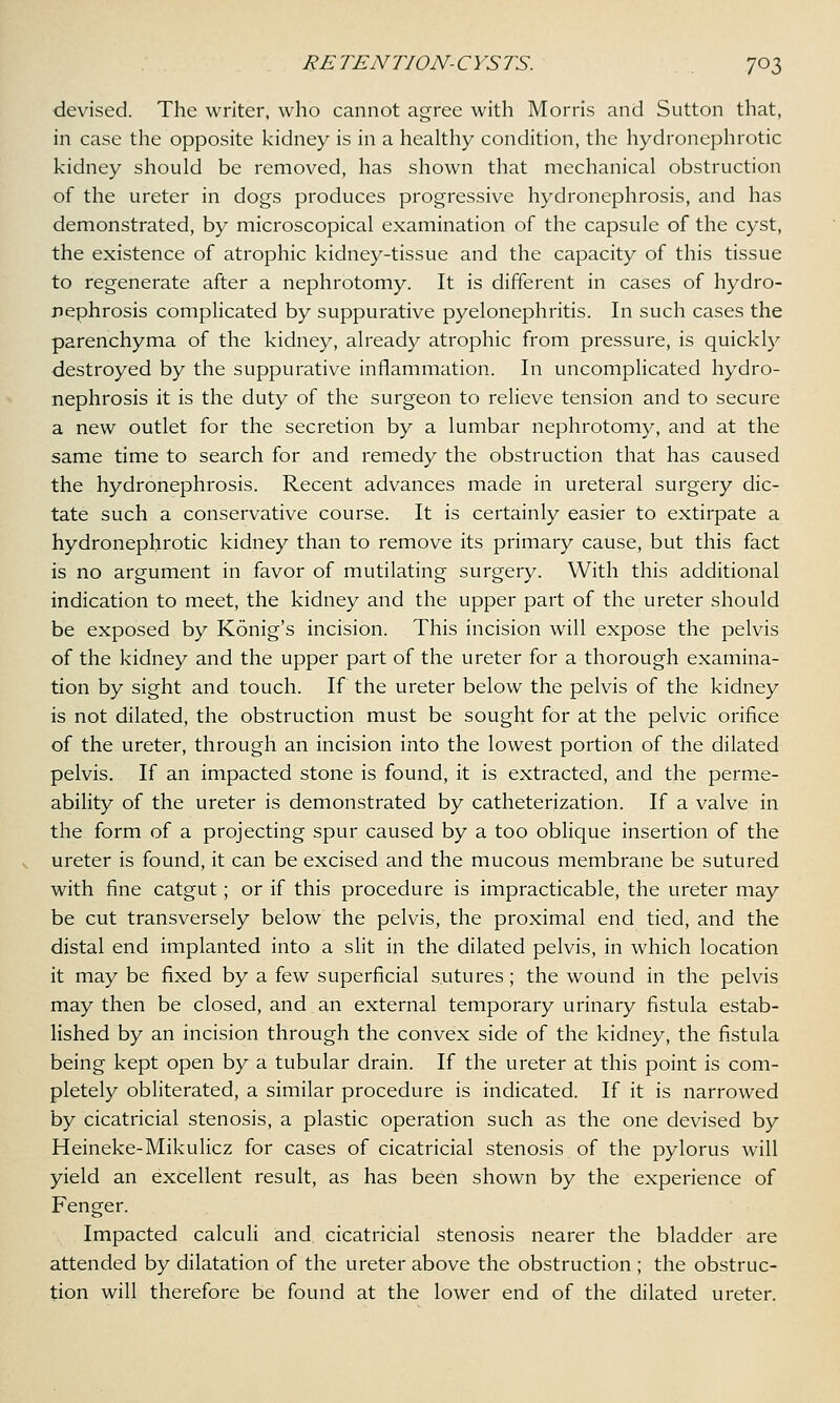 devised. The writer, who cannot agree with Morris and Sutton that, in case the opposite kidney is in a healthy condition, the hydronephrotic kidney should be removed, has shown that mechanical obstruction of the ureter in dogs produces progressive hydronephrosis, and has demonstrated, by microscopical examination of the capsule of the cyst, the existence of atrophic kidney-tissue and the capacity of this tissue to regenerate after a nephrotomy. It is different in cases of hydro- nephrosis complicated by suppurative pyelonephritis. In such cases the parenchyma of the kidney, already atrophic from pressure, is quickly destroyed by the suppurative inflammation. In uncomplicated hydro- nephrosis it is the duty of the surgeon to relieve tension and to secure a new outlet for the secretion by a lumbar nephrotomy, and at the same time to search for and remedy the obstruction that has caused the hydronephrosis. Recent advances made in ureteral surgery dic- tate such a conservative course. It is certainly easier to extirpate a hydronephrotic kidney than to remove its primary cause, but this fact is no argument in favor of mutilating surgery. With this additional indication to meet, the kidney and the upper part of the ureter should be exposed by Konig's incision. This incision will expose the pelvis of the kidney and the upper part of the ureter for a thorough examina- tion by sight and touch. If the ureter below the pelvis of the kidney is not dilated, the obstruction must be sought for at the pelvic orifice of the ureter, through an incision into the lowest portion of the dilated pelvis. If an impacted stone is found, it is extracted, and the perme- ability of the ureter is demonstrated by catheterization. If a valve in the form of a projecting spur caused by a too oblique insertion of the ureter is found, it can be excised and the mucous membrane be sutured with fine catgut; or if this procedure is impracticable, the ureter may be cut transversely below the pelvis, the proximal end tied, and the distal end implanted into a slit in the dilated pelvis, in which location it may be fixed by a few superficial sutures; the wound in the pelvis may then be closed, and an external temporary urinary fistula estab- lished by an incision through the convex side of the kidney, the fistula being kept open by a tubular drain. If the ureter at this point is com- pletely obliterated, a similar procedure is indicated. If it is narrowed by cicatricial stenosis, a plastic operation such as the one devised by Heineke-Mikulicz for cases of cicatricial stenosis of the pylorus will yield an excellent result, as has been shown by the experience of Fenger. Impacted calculi and cicatricial stenosis nearer the bladder are attended by dilatation of the ureter above the obstruction ; the obstruc- tion will therefore be found at the lower end of the dilated ureter.