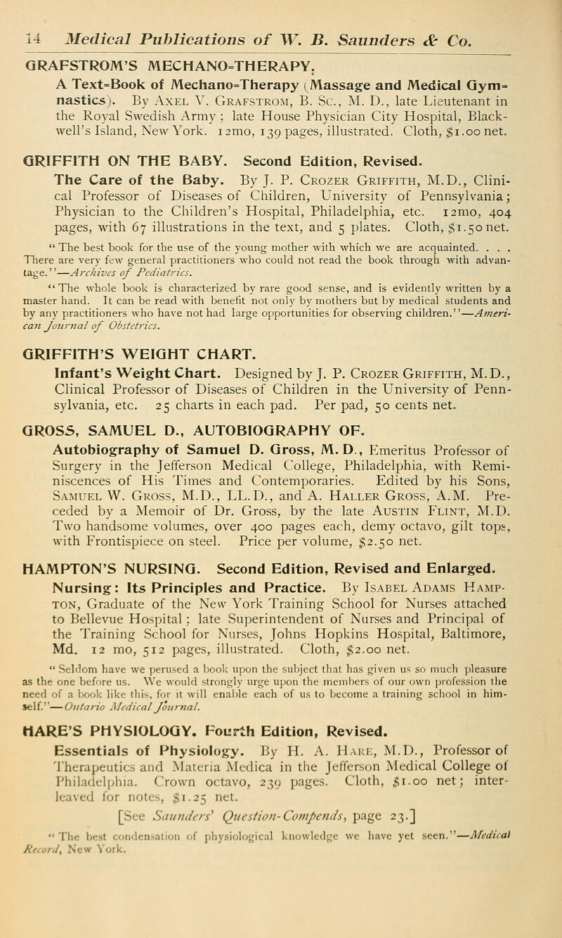 GRAFSTROM'S MECHANOTHERAPY. A Text=Book of Mechanotherapy (Massage and Medical Gym= nasties). By Axel V. Grafstrom, B. Sc, M. D., late Lieutenant in the Royal Swedish Army; late House Physician City Hospital, Black- well's Island, New York. i2mo, 139 pages, illustrated. Cloth, $1.00 net. GRIFFITH ON THE BABY. Second Edition, Revised. The Care of the Baby. By J. P. Crozer Griffith, M.D., Clini- cal Professor of Diseases of Children, University of Pennsylvania; Physician to the Children's Hospital, Philadelphia, etc. 121110, 404 pages, with 67 illustrations in the text, and 5 plates. Cloth, $1.50 net.  The best book for the use of the young mother with which we are acquainted. . . . There are very few general practitioners who could not read the book through with advan- tage.—Archives of Pediatrics. The whole book is characterized by rare good sense, and is evidently written by a master hand. It can be read with benefit not only by mothers but by medical students and by any practitioners who have not had large opportunities for observing children.—Ameri- can Journal of Obstetrics. GRIFFITH'S WEIGHT CHART. Infant's Weight Chart. Designed by J. P. Crozer Griffith, M.D., Clinical Professor of Diseases of Children in the University of Penn- sylvania, etc. 25 charts in each pad. Per pad, 50 cents net. GROSS, SAMUEL D., AUTOBIOGRAPHY OF. Autobiography of Samuel D. Gross, M. D., Emeritus Professor of Surgery in the Jefferson Medical College, Philadelphia, with Remi- niscences of His Times and Contemporaries. Edited by his Sons, Samuel W. Gross, M.D., LL.D., and A. Haller Gross, A.M. Pre- ceded by a Memoir of Dr. Gross, by the late Austin Flint, M.D. Two handsome volumes, over 400 pages each, demy octavo, gilt tops, with Frontispiece on steel. Price per volume, $2.50 net. HAMPTON'S NURSING. Second Edition, Revised and Enlarged. Nursing: Its Principles and Practice. By Isabel Adams Hamp- ton, Graduate of the New York Training School for Nurses attached to Bellevue Hospital; late Superintendent of Nurses and Principal of the Training School for Nurses, Johns Hopkins Hospital, Baltimore, Md. 12 mo, 512 pages, illustrated. Cloth, $2.00 net.  Seldom have we perused a book upon the subject that has given us so much pleasure as the one before us. We would strongly urge upon the members of our own profession the need of a book like this, for it will enable each of us to become a training school in him- self.— Ontario Medical Journal. HARE'S PHYSIOLOGY. Fourth Edition, Revised. Essentials of Physiology. By H. A. Hake, M.D., Professor of Therapeutics and Materia Medica in the Jefferson Medical College of Philadelphia. Crown octavo, 239 pages. Cloth, $1.00 net; inter- leaved for notes, §1.25 net. [See Saunders1 Question-Commends, page 23.] The best condensation of physiological knowledge we have yet seen.—Medical Record, New York.