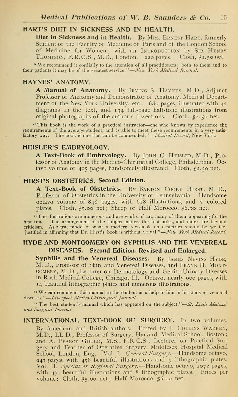 HART'S DIET IN SICKNESS AND IN HEALTH. Diet in Sickness and in Health. By Mrs. Ernest Hart, formerly Student of the Faculty of Medicine of Paris and of the London School of Medicine for Women; with an Introduction by Sir Henry Thompson, F.R.C.S., M.D., London. 220 pages. Cloth, $1.50 net.  We recommend it cordially to the attention of all practitioners; both to them and to their patients it may be of the greatest service.—New York Medical Journal. HAYNES' ANATOMY. A Manual of Anatomy. By Irving S. Haynes, M.D., Adjunct Professor of Anatomy and Demonstrator of Anatomy, Medical Depart- ment of the New York University, etc. 680 pages, illustrated with 42 diagrams in the text, and 134 full-page half-tone illustrations from original photographs of the author's dissections. Cloth, $2.50 net.  This book is the work of a practical instructor—one who knows by experience the requirements of the average student, and is able to meet these requirements in a very satis- factory way. The book is one that can be commended.—Medical Record, New York. HEISLER'S EMBRYOLOGY. A Text=Book of Embryology. By John C. Heisler, M.D., Pro- fessor of Anatomy in the Medico-Chirurgical College, Philadelphia. Oc- tavo volume of 405 pages, handsomely illustrated. Cloth, $2.50 net. HIRST'S OBSTETRICS. Second Edition. A Text=Book of Obstetrics. By Barton Cooke Hirst, M. D., Professor of Obstetrics in the University of Pennsylvania. Handsome octavo volume of 848 pages, with 618 illustrations, and 7 colored plates. Cloth, $5.00 net; Sheep or Half Morocco, $6.00 net. The illustrations are numerous and are works of art, many of them appearing for the first time. The arrangement of the subject-matter, the foot-notes, and index are beyond criticism. As a true model of what a modern text-book on obstetrics should be, we feel justified in affirming that Dr. Hirst's book is without a rival.—New York Medical Record. HYDE AND MONTGOMERY ON SYPHILIS AND THE VENEREAL DISEASES. Second Edition, Revised and Enlarged. Syphilis and the Venereal Diseases. By James Nevins Hyde, M. D., Professor of Skin and Venereal Diseases, and Frank H. Mont- gomery, M. D., Lecturer on Dermatology and Genito-Urinary Diseases in Rush Medical College, Chicago, 111. Octavo, nearly 600 pages, with 14 beautiful lithographic plates and numerous illustrations.  We can commend this manual to the student as a help to him in his study of veneres! diseases.''—Liverpool Medico- Chirurgical Journal. The best student's manual which has appeared on the subject.—St. Louis Medical and Surgical Journal. INTERNATIONAL TEXT=BOOK OF SURGERY. In two volumes. By American and British authors. Edited by J. Collins Warren, M.D., LL.D., Professor of Surgery, Harvard Medical School, Boston; and A. Pearce Gould, M.S., F.R.C.S., Lecturer on Practical Sur- gery and Teacher of Operative Surgery, Middlesex Hospital Medical School, London, Eng. Vol. I. General Surgery.—Handsome octavo, 947 pages, with 458 beautiful illustrations and 9 lithographic plates. Vol. II. Special or Regional Surgery.—Handsome octavo, 1072 pages, with 471 beautiful illustrations and 8 lithographic plates. Prices per volume: Cloth, $5.00 net; Half Morocco, $6.00 net.