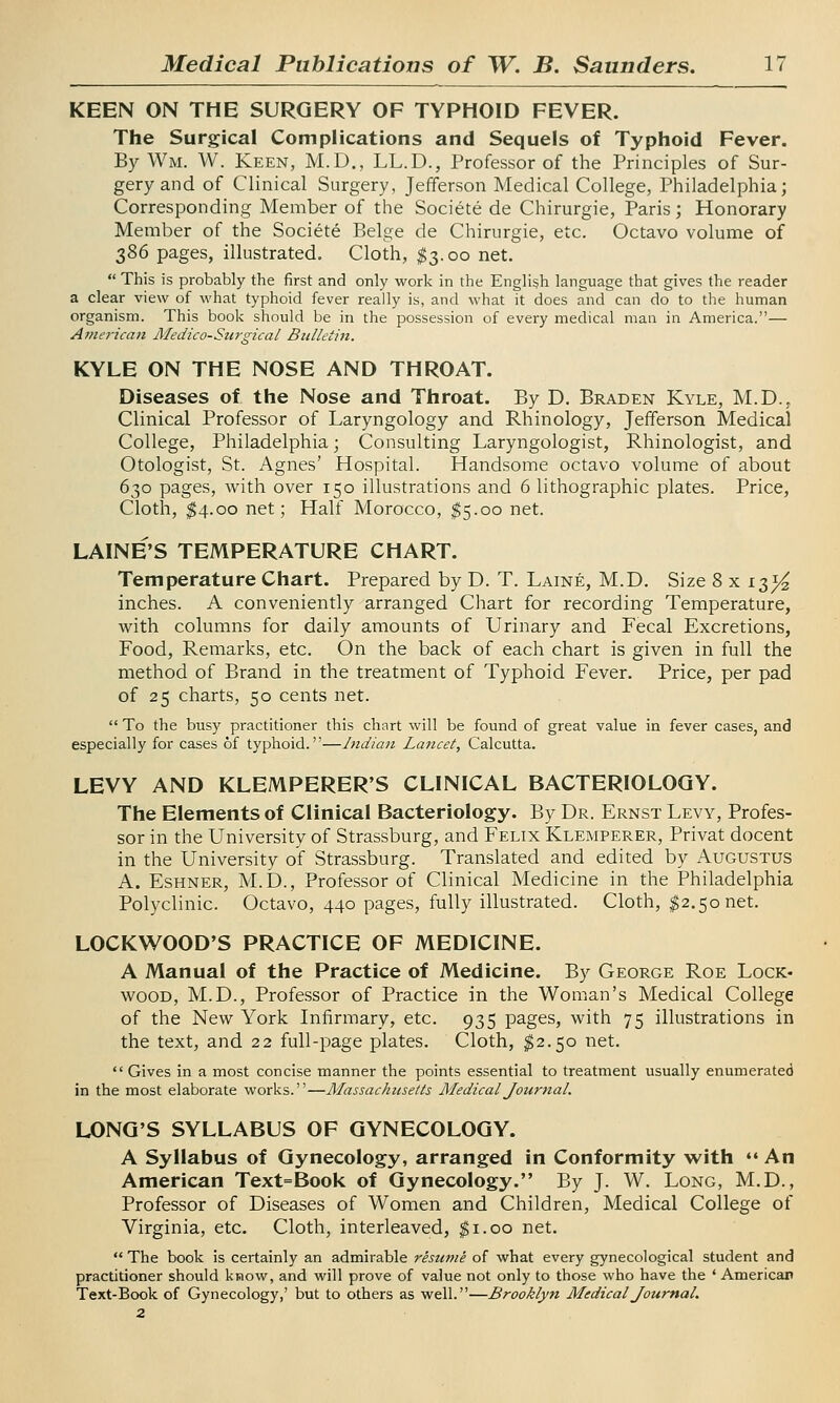 KEEN ON THE SURGERY OF TYPHOID FEVER. The Surgical Complications and Sequels of Typhoid Fever. By Wm. W. Keen, M.D., LL.D., Professor of the Principles of Sur- gery and of Clinical Surgery, Jefferson Medical College, Philadelphia; Corresponding Member of the Societe de Chirurgie, Paris; Honorary Member of the Societe Beige de Chirurgie, etc. Octavo volume of 386 pages, illustrated. Cloth, $3.00 net.  This is probably the first and only work in the English language that gives the reader a clear view of what typhoid fever really is, and what it does and can do to the human organism. This book should be in the possession of every medical man in America.— American Medico-Surgical Bulletin. KYLE ON THE NOSE AND THROAT. Diseases of the Nose and Throat. By D. Brad en Kyle, M.D.. Clinical Professor of Laryngology and Rhinology, Jefferson Medical College, Philadelphia; Consulting Laryngologist, Rhinologist, and Otologist, St. Agnes' Hospital. Handsome octavo volume of about 630 pages, with over 150 illustrations and 6 lithographic plates. Price, Cloth, $4.00 net; Half Morocco, $5.00 net. LAINE'S TEMPERATURE CHART. Temperature Chart. Prepared by D. T. Laine, M.D. Size 8 x it>}£ inches. A conveniently arranged Chart for recording Temperature, with columns for daily amounts of Urinary and Fecal Excretions, Food, Remarks, etc. On the back of each chart is given in full the method of Brand in the treatment of Typhoid Fever. Price, per pad of 25 charts, 50 cents net.  To the busy practitioner this chart will be found of great value in fever cases, and especially for cases of typhoid.—Indian Lancet, Calcutta. LEVY AND KLEMPERER'S CLINICAL BACTERIOLOGY. The Elements of Clinical Bacteriology. By Dr. Ernst Levy, Profes- sor in the University of Strassburg, and Felix Klemperer, Privat docent in the University of Strassburg. Translated and edited by Augustus A. Eshner, M.D., Professor of Clinical Medicine in the Philadelphia Polyclinic. Octavo, 440 pages, fully illustrated. Cloth, $2.50 net. LOCKWOOD'S PRACTICE OF MEDICINE. A Manual of the Practice of Medicine. By George Roe Lock- wood, M.D., Professor of Practice in the Woman's Medical College of the New York Infirmary, etc. 935 pages, with 75 illustrations in the text, and 22 full-page plates. Cloth, $2.50 net.  Gives in a most concise manner the points essential to treatment usually enumerated in the most elaborate works.—Massachusetts Medical Journal. LONG'S SYLLABUS OF GYNECOLOGY. A Syllabus of Gynecology, arranged in Conformity with •« An American Text=Book of Gynecology. By J. W. Long, M.D., Professor of Diseases of Women and Children, Medical College of Virginia, etc. Cloth, interleaved, $1.00 net.  The book is certainly an admirable resume of what every gynecological student and practitioner should know, and will prove of value not only to those who have the ' American Text-Book of Gynecology,' but to others as well.—Brooklyn Medical Journal. 2