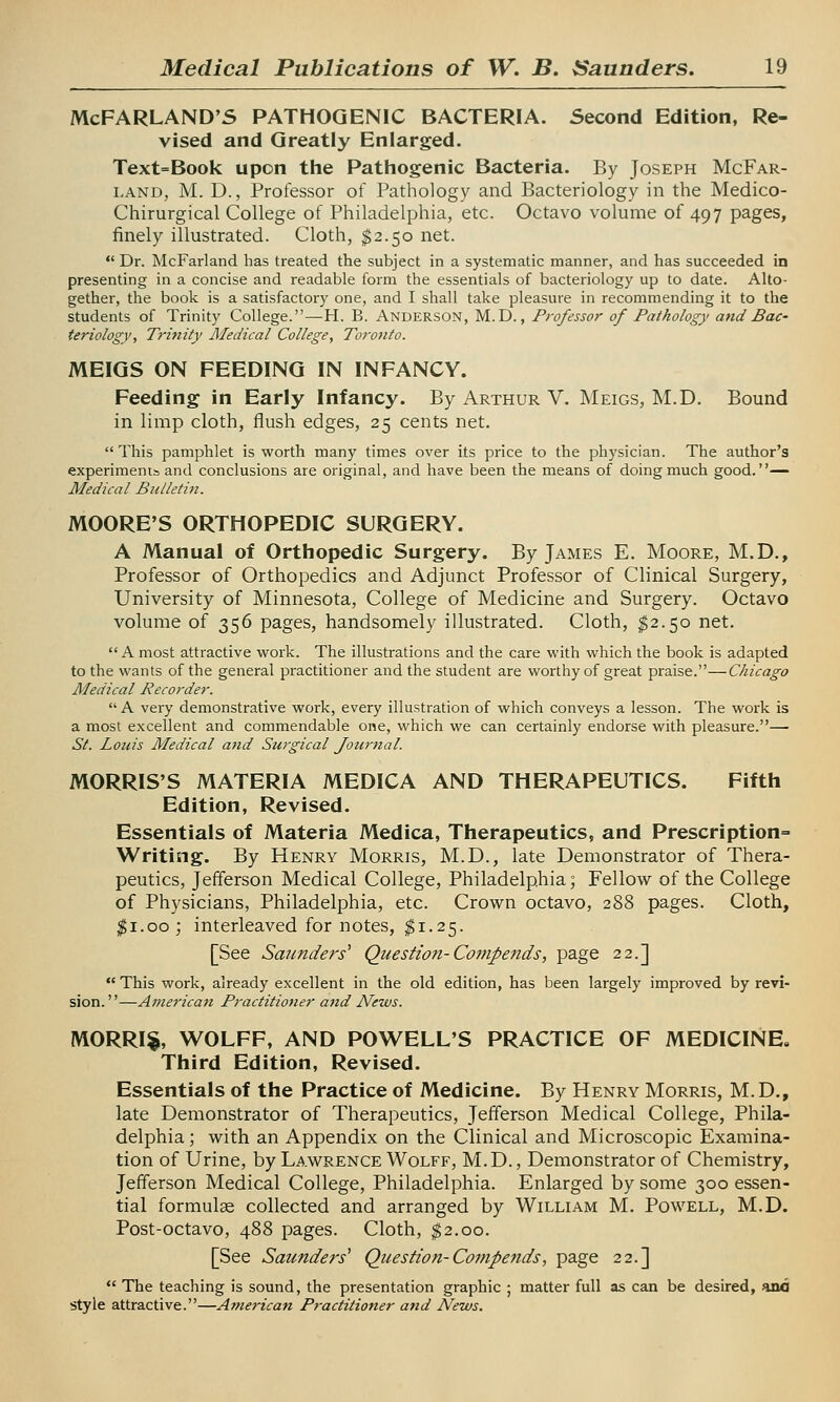 McFARLAND'S PATHOGENIC BACTERIA. Second Edition, Re- vised and Greatly Enlarged. Text=Book upon the Pathogenic Bacteria. By Joseph McFar- land, M. D., Professor of Pathology and Bacteriology in the Medico- Chirurgical College of Philadelphia, etc. Octavo volume of 497 pages, finely illustrated. Cloth, $2.50 net.  Dr. McFarland has treated the subject in a systematic manner, and has succeeded in presenting in a concise and readable form the essentials of bacteriology up to date. Alto- gether, the book is a satisfactory one, and I shall take pleasure in recommending it to the students of Trinity College.—H. B. Anderson, M.D., Professor of Pathology and Bac- teriology, Trinity Medical College, Toronto. MEIGS ON FEEDING IN INFANCY. Feeding in Early Infancy. By Arthur V. Meigs, M.D. Bound in limp cloth, flush edges, 25 cents net. This pamphlet is worth many times over its price to the physician. The author's experiments and conclusions are original, and have been the means of doing much good.— Medical Bulletin. MOORE'S ORTHOPEDIC SURGERY. A Manual of Orthopedic Surgery. By James E. Moore, M.D., Professor of Orthopedics and Adjunct Professor of Clinical Surgery, University of Minnesota, College of Medicine and Surgery. Octavo volume of 356 pages, handsomely illustrated. Cloth, $2.50 net.  A most attractive work. The illustrations and the care with which the book is adapted to the wants of the general practitioner and the student are worthy of great praise.—Chicago Medical Recorder.  A very demonstrative work, every illustration of which conveys a lesson. The work is a most excellent and commendable one, which we can certainly endorse with pleasure.— St. Louis Medical and Surgical Journal. MORRIS'S MATERIA MEDICA AND THERAPEUTICS. Fifth Edition, Revised. Essentials of Materia Medica, Therapeutics, and Prescription^ Writing. By Henry Morris, M.D., late Demonstrator of Thera- peutics, Jefferson Medical College, Philadelphia; Fellow of the College of Physicians, Philadelphia, etc. Crown octavo, 288 pages. Cloth, $1.00 ; interleaved for notes, #1.25. [See Saunders1 Question-Compends, page 22.]  This work, already excellent in the old edition, has been largely improved by revi- sion.—Americati Practitioner and News. MORRI§, WOLFF, AND POWELL'S PRACTICE OF MEDICINE, Third Edition, Revised. Essentials of the Practice of Medicine. By Henry Morris, M.D., late Demonstrator of Therapeutics, Jefferson Medical College, Phila- delphia ; with an Appendix on the Clinical and Microscopic Examina- tion of Urine, by Lawrence Wolff, M. D., Demonstrator of Chemistry, Jefferson Medical College, Philadelphia. Enlarged by some 300 essen- tial formulae collected and arranged by William M. Powell, M.D. Post-octavo, 488 pages. Cloth, $2.00. [See Saunders1 Question-Compends, page 22.]  The teaching is sound, the presentation graphic ; matter full as can be desired, ana style attractive.—American Practitioner and News.