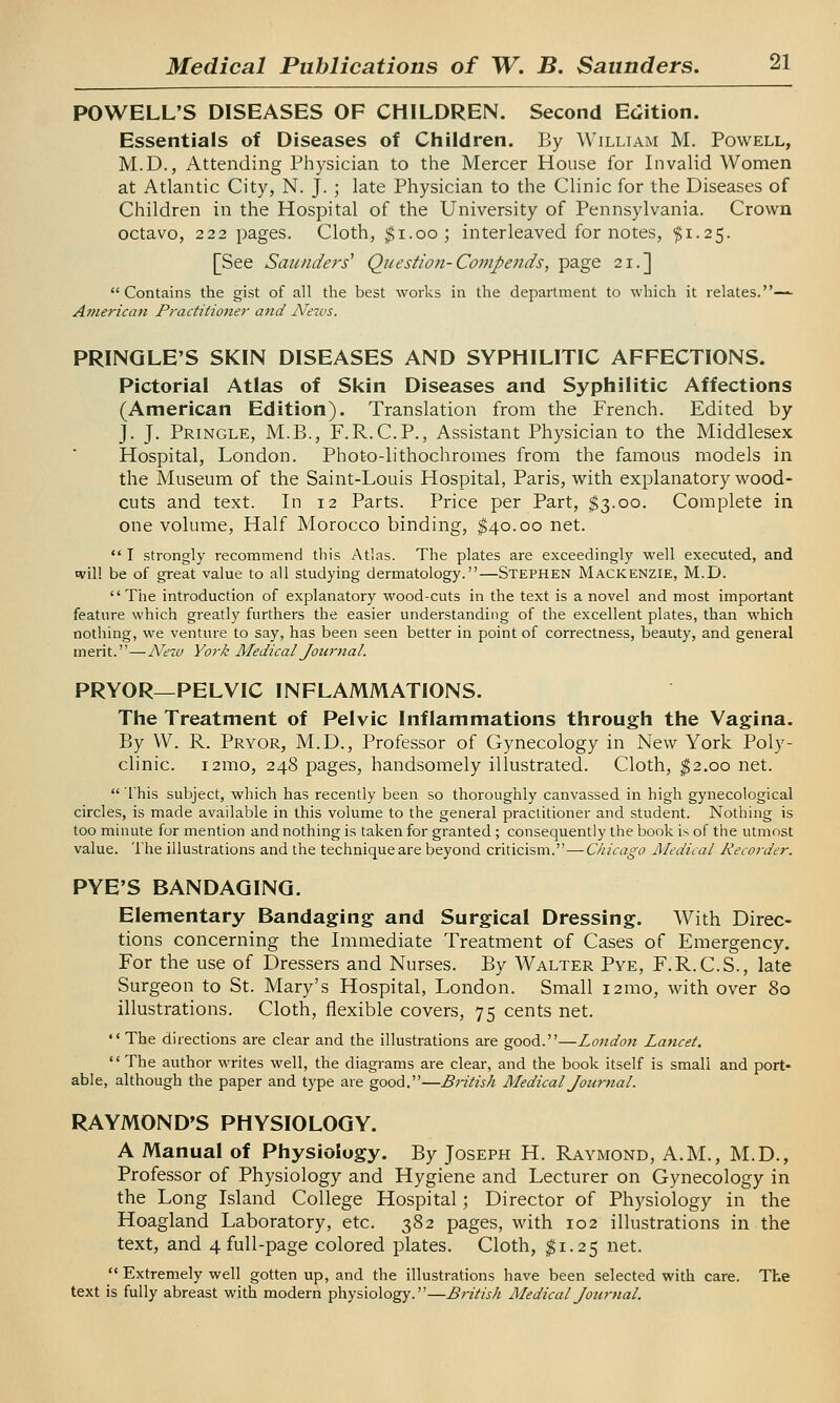 POWELL'S DISEASES OF CHILDREN. Second Edition. Essentials of Diseases of Children. By William M. Powell, M.D., Attending Physician to the Mercer House for Invalid Women at Atlantic City, N. J. ; late Physician to the Clinic for the Diseases of Children in the Hospital of the University of Pennsylvania. Crown octavo, 222 pages. Cloth, $1.00; interleaved for notes, $1.25. [See Saunders'' Question-Compends, page 21.] Contains the gist of all the best works in the department to which it relates.—- American Practitioner and News. PRINQLE'S SKIN DISEASES AND SYPHILITIC AFFECTIONS. Pictorial Atlas of Skin Diseases and Syphilitic Affections (American Edition). Translation from the French. Edited by J. J. Pringle, M.B., F.R.C.P., Assistant Physician to the Middlesex Hospital, London. Photo-lithochromes from the famous models in the Museum of the Saint-Louis Hospital, Paris, with explanatory wood- cuts and text. In 12 Parts. Price per Part, $3.00. Complete in one volume, Half Morocco binding, $40.00 net.  I strongly recommend this Atlas. The plates are exceedingly well executed, and will be of great value to all studying dermatology.—Stephen Mackenzie, M.D. The introduction of explanatory wood-cuts in the text is a novel and most important feature which greatly furthers the easier understanding of the excellent plates, than which nothing, we venture to say, has been seen better in point of correctness, beauty, and general merit.—New York Medical Journal. PRYOR—PELVIC INFLAMMATIONS. The Treatment of Pelvic Inflammations through the Vagina. By W. R. Pryor, M.D., Professor of Gynecology in New York Poly- clinic. i2ino, 248 pages, handsomely illustrated. Cloth, $2.00 net.  This subject, which has recently been so thoroughly canvassed in high gynecological circles, is made available in this volume to the general practitioner and student. Nothing is too minute for mention and nothing is taken for granted ; consequently the book is of the utmost value. The illustrations and the techniqueare beyond criticism.—Chicago Medical Recorder. PYE'S BANDAGING. Elementary Bandaging and Surgical Dressing. With Direc- tions concerning the Immediate Treatment of Cases of Emergency. For the use of Dressers and Nurses. By Walter Pye, F.R.C.S., late Surgeon to St. Mary's Hospital, London. Small 121110, with over 80 illustrations. Cloth, flexible covers, 75 cents net. *' The directions are clear and the illustrations are good.—London Lancet.  The author writes well, the diagrams are clear, and the book itself is small and port- able, although the paper and type are good.—British Medical Journal. RAYMOND'S PHYSIOLOGY. A Manual of Physiology. By Joseph H. Raymond, A.M., M.D., Professor of Physiology and Hygiene and Lecturer on Gynecology in the Long Island College Hospital; Director of Physiology in the Hoagland Laboratory, etc. 382 pages, with 102 illustrations in the text, and 4 full-page colored plates. Cloth, $1.25 net.  Extremely well gotten up, and the illustrations have been selected with care. The text is fully abreast with modern physiology.—British Medical Journal.
