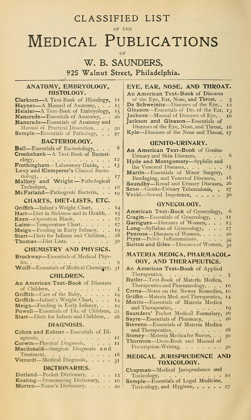 CLASSIFIED LIST OF THE Medical Publications W. B, SAUNDERS, 925 Walnut Street, Philadelphia. ANATOMY, EMBRYOLOGY, HISTOLOGY. Clarkson—A Text-Book of Histology, 11 Haynes—A Manual of Anatomy, . . . 15 Heisler—A Text-Book of Embryology, 15 Nancrede—Essentials of Anatomy, . . 20 Nancrede—Essentials of Anatomy and Manual of Practical Dissection, ... 20 Semple—Essentials of Pathology, . . 27 BACTERIOLOGY. Ball—Essentials of Bacteriology, ... 8 Crookshank—A Text-Book of Bacteri- ology, 12 Frothingham — Laboratory Guide, . . 13 Levy and Klemperer's Clinical Bacte- riology, 17 Mallory and Wright — Pathological Technique, 18 McFarland—Pathogenic Bacteria, . . 19 CHARTS, DIET=LISTS, ETC. Griffith—Infant's Weight Chart, ... 14 Hart—Diet in Sickness and in Health, . 15 Keen—Operation Blank, 17 Laine—Temperature Chart, 17 Meigs—Feeding in Early Infancy, . . 19 Starr—Diets for Infants and Children, . 28 Thomas—Diet-Lists 3° CHEMISTRY AND PHYSICS. Brockway—Essentials of Medical Phys- ics, 9 Wolff—Essentials of Medical Chemistry, 31 CHILDREN. An American Text-Book of Diseases of Children 5 Griffith—Care of the Baby, 14 Griffith—Infant's Weight Chart, ... 14 Meigs—Feeding in Early Infancy, . . 19 Powell—Essentials of Dis. of Children, 21 Starr—Diets for Infants and Children, . 28 DIAGNOSIS. Cohen and Eshner—Essentials of Di- agnosis, 11 Corwin—Physical Diagnosis, .... 11 Macdonald—Surgical Diagnosis and Treatment, 18 Vierordt —Medical Diagnosis, .... 31 DICTIONARIES. Dorland—Pocket Dictionary, .... 12 Keating—Pronouncing Dictionary, . . 16 Morten—Nurse's Dictionary, .... 20 EYE, EAR, NOSE, AND THROAT. An American Text-Book of Diseases of the Eye, Ear, Nose, and Throat, . 5 De Schweinitz—Diseases of the Eye,. 12 Gleason—Essentials of Dis. of the Ear, 13 Jackson—Manual of Diseases of Eye, . 16 Jackson and Gleason—Essentials of Diseases of the Eye, Nose, and Throat, 16 Kyle—Diseases of the Nose and Throat, 17 GENITOURINARY. An American Text-Book of Genito- urinary and Skin Diseases, 6 Hyde and Montgomery—Syphilis and the Venereal Diseases,... ... 15 Martin—Essentials of Minor Surgery, Bandaging, and Venereal Diseases, . 18 Saundby—Renal and Urinary Diseases, 26 Senn—Genito-Urinary Tuberculosis, . 27 Vecki—Sexual Impotence, 30 GYNECOLOGY. American Text-Book of Gynecology, 6 Cragin—Essentials of Gynecology, . . 11 Garrigues—Diseases of Women, ... 13 Long—Syllabus of Gynecology, ... 17 Penrose—Diseases of Women, .... 20 Pryor—Pelvic Inflammations, .... 34 Sutton and Giles—Diseases of Women, 30 MATERIA MEDICA, PHARMACOL- OGY, AND THERAPEUTICS. An American Text-Book of Applied Therapeutics, .... 5 Butler—Text-Book of Materia Medica, Therapeutics and Pharmacology, ... 10 Cerna—Notes on the Newer Remedies, 10 Griffin—Materia Med. and Therapeutics, 14 Morris—Essentials of Materia Medica and Therapeutics, 19 Saunders' Pocket Medical Formulary, 26 Sayre—Essentials of Pharmacy, ... 26 Stevens—Essentials of Materia Medica and Therapeutics, 28 Stoney—Materia Medicafor Nurses, . . 30 Thornton—Dose-Book and Manual of Prescription-Writing, 30 MEDICAL JURISPRUDENCE AND TOXICOLOGY. Chapman—Medical Jurisprudence and Toxicology, 10 Semple—Essentials of Legal Medicine, Toxicology, and Hygiene, 27