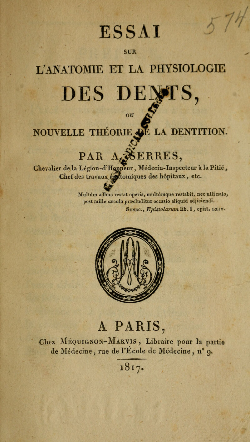 SUR L'ANATOMIE ET LA PHYSIOLOGIE DES DEBETS, i LA DENTITION. NOUVELLE THEORIE^! 'V PAR A^ERRES, Chevalier de la Légion-d'Hoopeur, Médecin-Inspecteur à la Pitié , Chef des travaux ^Ktomiques des hôpitaux, etc. Multùm adhuc restât opens, multùmque restabit, nec ullmalo, post mille sœcula praecluditur occasio aliquid adjiciendi. Sekec, Epistolarum lib. I, epist. lxiy. A PARIS, Chez. MéqtjignON-MarviS , Libraire pour la partie de Médecine, rue de l'École de Médecine, n° 9. ~Î877.