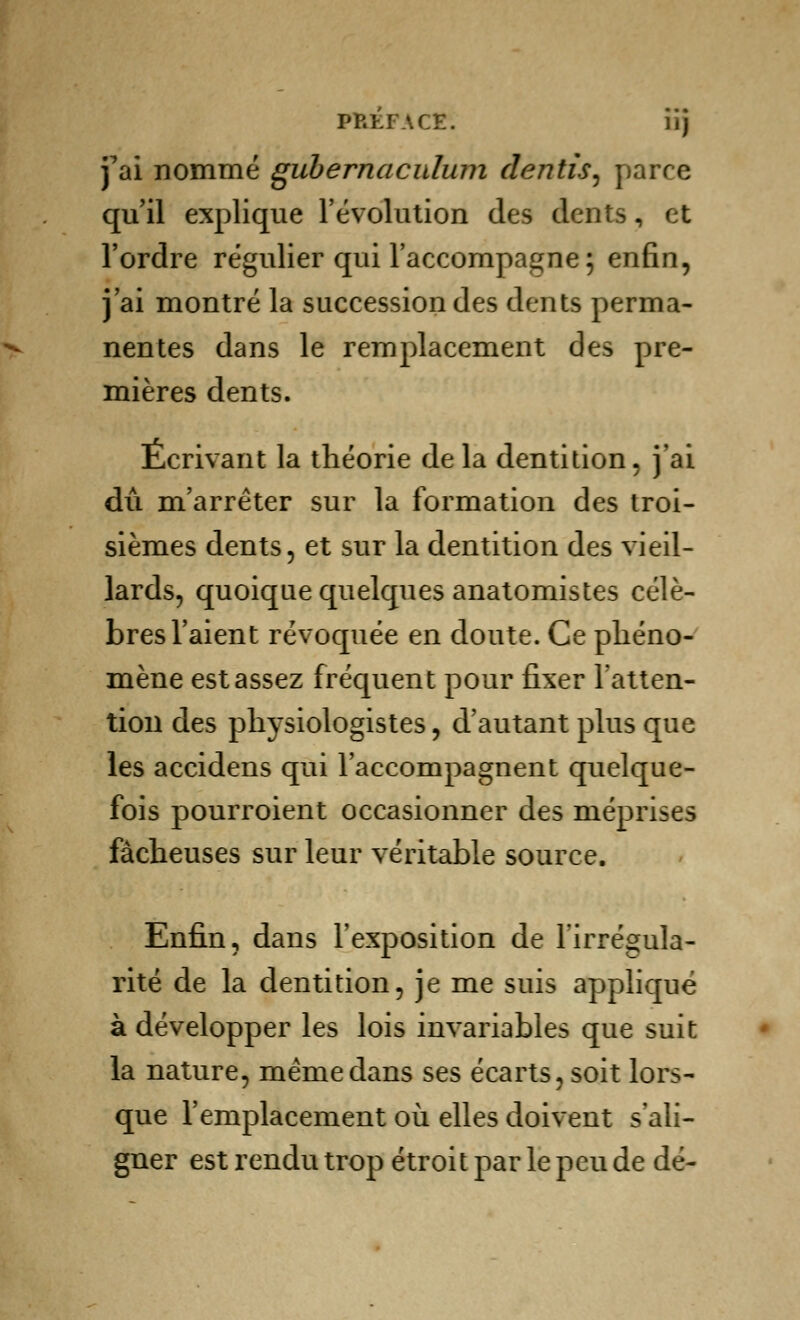 PREFACE*. iij j^ai nommé gubernaculnm dentis, parce qu'il explique l'évolution des dents, et l'ordre régulier qui l'accompagne; enfin, j'ai montré la succession des dents perma- nentes dans le remplacement des pre- mières dents. Écrivant la théorie delà dentition, j'ai dû m'arrêter sur la formation des troi- sièmes dents, et sur la dentition des vieil- lards, quoique quelques anatomistes célè- bres l'aient révoquée en doute. Ce phéno- mène est assez fréquent pour fixer l'atten- tion des physiologistes, d'autant plus que les accidens qui l'accompagnent quelque- fois pourroient occasionner des méprises fâcheuses sur leur véritable source. Enfin, dans l'exposition de l'irrégula- rité de la dentition, je me suis appliqué à développer les lois invariables que suit la nature, même dans ses écarts, soit lors- que l'emplacement où elles doivent s'ali- gner est rendu trop étroit par le peu de dé-