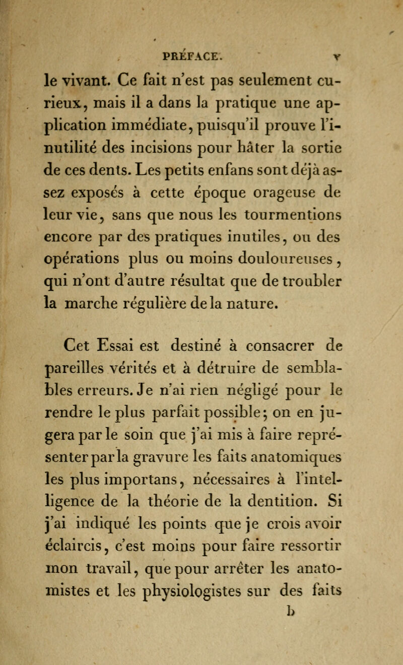 le vivant. Ce fait n'est pas seulement cu- rieux, mais il a dans la pratique une ap- plication immédiate, puisqu'il prouve l'i- nutilité des incisions pour hâter la sortie de ces dents. Les petits enfans sont déjà as- sez exposés à cette époque orageuse de leur vie, sans que nous les tourmentions encore par des pratiques inutiles, ou des opérations plus ou moins douloureuses , qui n'ont d'autre résultat que de troubler la marche régulière delà nature. Cet Essai est destiné à consacrer de pareilles vérités et à détruire de sembla- bles erreurs. Je n'ai rien négligé pour le rendre le plus parfait possible; on en ju- gera par le soin que j'ai mis à faire repré- senter par la gravure les faits anatomiques les plus importans, nécessaires à l'intel- ligence de la théorie de la dentition. Si j'ai indiqué les points que je crois avoir éclaircis, c'est moins pour faire ressortir mon travail, que pour arrêter les anato- mistes et les physiologistes sur des faits b