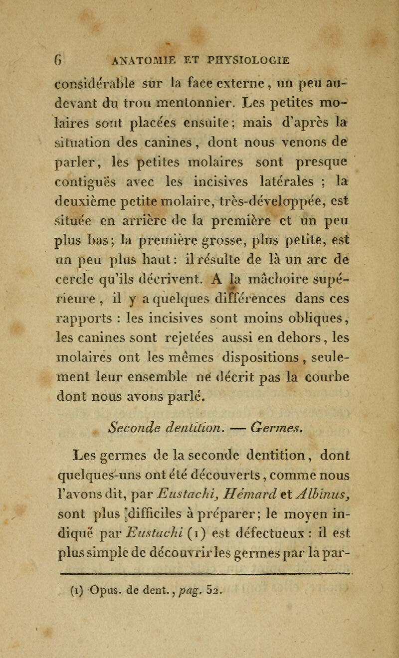 considérable sur la face externe , un peu au- devant du trou mentonnier. Les petites mo- laires sont placées ensuite ; mais d'après la situation des canines, dont nous venons de parler, les petites molaires sont presque contigues avec les incisives latérales ; la deuxième petite molaire, très-développée, est située en arrière de la première et un peu plus bas; la première grosse, plus petite, est un peu plus haut : il résulte de là un arc de cercle qu'ils décrivent. A la mâchoire supé- rieure , il y a quelques différences dans ces rapports : les incisives sont moins obliques, les canines sont rejetées aussi en dehors, les molaires ont les mêmes dispositions , seule- ment leur ensemble ne décrit pas la courbe dont nous avons parlé. Seconde dentition. — Germes. Les germes de la seconde dentition, dont quelques-uns ont été découverts, comme nous l'avons dit, par Eustaclii, Hèmûtd et Albinus, sont plus difficiles à préparer ; le moyen in- diqué par Eustachi (i) est défectueux: il est plus simple de découvrir les germes par la par-