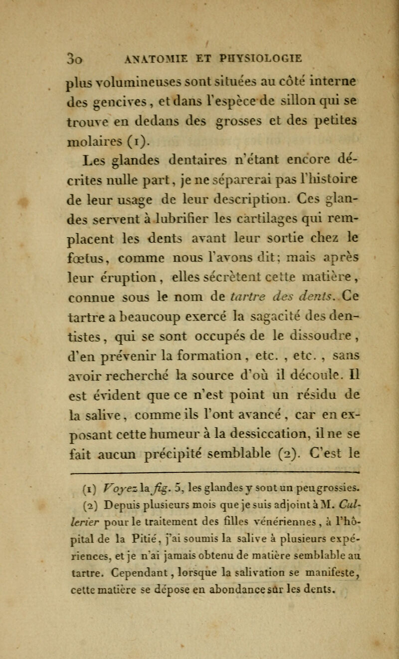 plus volumineuses sont situées au côté interne des gencives, et dans l'espèce de sillon qui se trouve en dedans des grosses et des petites molaires (i). Les glandes dentaires n'étant encore dé- crites nulle part, je ne séparerai pas l'histoire de leur usage de leur description. Ces glan- des servent à lubrifier les cartilages qui rem- placent les dents avant leur sortie chez le fœtus, comme nous l'avons dit; mais après leur éruption, elles sécrètent ceHe matière, connue sous le nom de tartre des dents. Ce tartre a beaucoup exercé la sagacité des den- tistes , qui se sont occupés de le dissoudre, d'en prévenir la formation, etc. , etc. , sans avoir recherche la source d'où il découle. Il est évident que ce n'est point un résidu de la salive , comme ils l'ont avancé , car en ex- posant cette humeur à la dessiccation, il ne se fait aucun précipité semblable (2). C'est le (1) T'ovez la fig. 5. les glandes y sout un peugrossies. (2) Depuis plusieurs mois que je suis adjoint à M. Cul- lerier pour le traitement des filles vénériennes, à l'hô- pital de la Pitié, j'ai soumis la salive à plusieurs expé- riences, et je n'ai jamais obtenu de matière semblable au tartre. Cependant, lorsque la salivation se manifeste, cette matière se dépose en abondance sûr les dents.