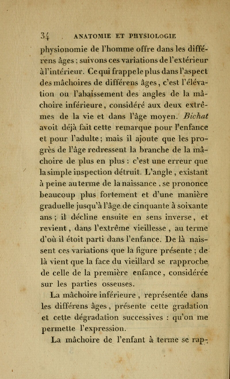 physionomie de l'homme offre dans les diffé- rens âges ; suivons ces variations de l'extérieur a l'intérieur. Ce qui frappe le plus dans l'aspect des mâchoires de différens âges, c'est l'éléva- tion ou l'ahaissement des angles de la mâ- choire inférieure, considéré aux deux extrê- mes de la vie et dans Tâge moyen. Bichat avoit déjà fait cette remarque pour l'enfance et pour l'adulte; mais il ajoute que les pro- grès de l'âge redressent la branche de la mâ- choire de plus en plus : c'est une erreur que la simple inspection détruit. L'angle , existant à peine au terme de la naissance , se prononce beaucoup plus fortement et d'une manière graduelle jusqu'à l'âge de cinquante à soixante ans ; il décline ensuite en sens inverse, et revient, dans l'extrême vieillesse , au terme d'où il étoit parti dans l'enfance. De là nais- sent ces variations que la figure présente ; de là vient que la face du vieillard se rapproche de celle de la première enfance, considérée sur les parties osseuses. La mâchoire inférieure , représentée dans les différens âges, présente cette gradation et cette dégradation successives : qu'on me permette l'expression. La mâchoire de l'enfant à terme se rap-