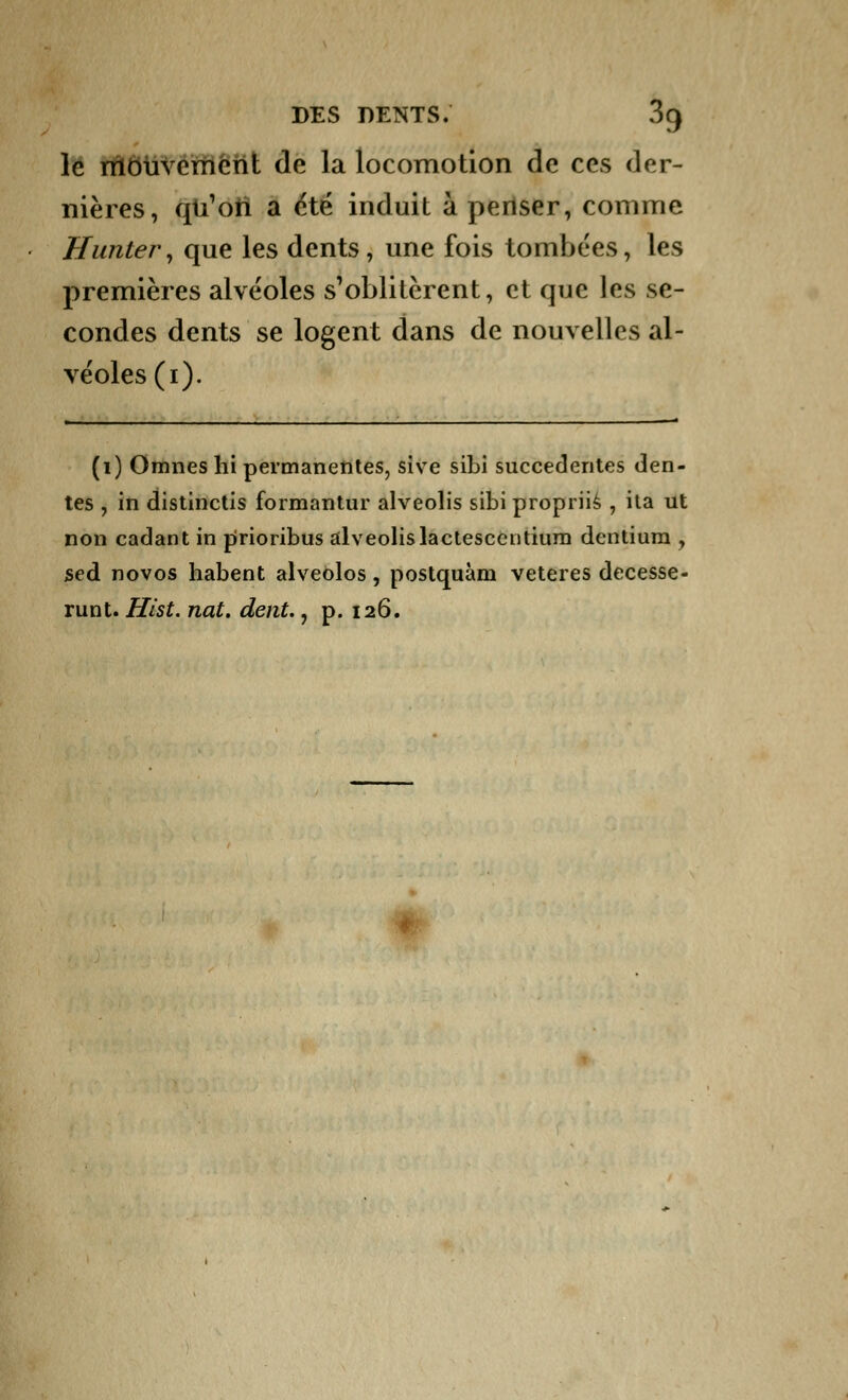 le mouvement de la locomotion de ces der- nières, qu'on a été induit à penser, comme Uuntery que les dents, une fois tombées, les premières alvéoles s'oblitèrent, et que les se- condes dents se logent dans de nouvelles al- véoles (1). (1) Omnes hi permanentes, sive sibi succedentes den- tés , in distinctis formantur alveolis sibi propriis , ita ut non cadant in prioribus alveolislactesccntium dentiura , sed novos habent alveolos, postquàm veteres decesse- runt. Hist. nat. dent., p. 126.