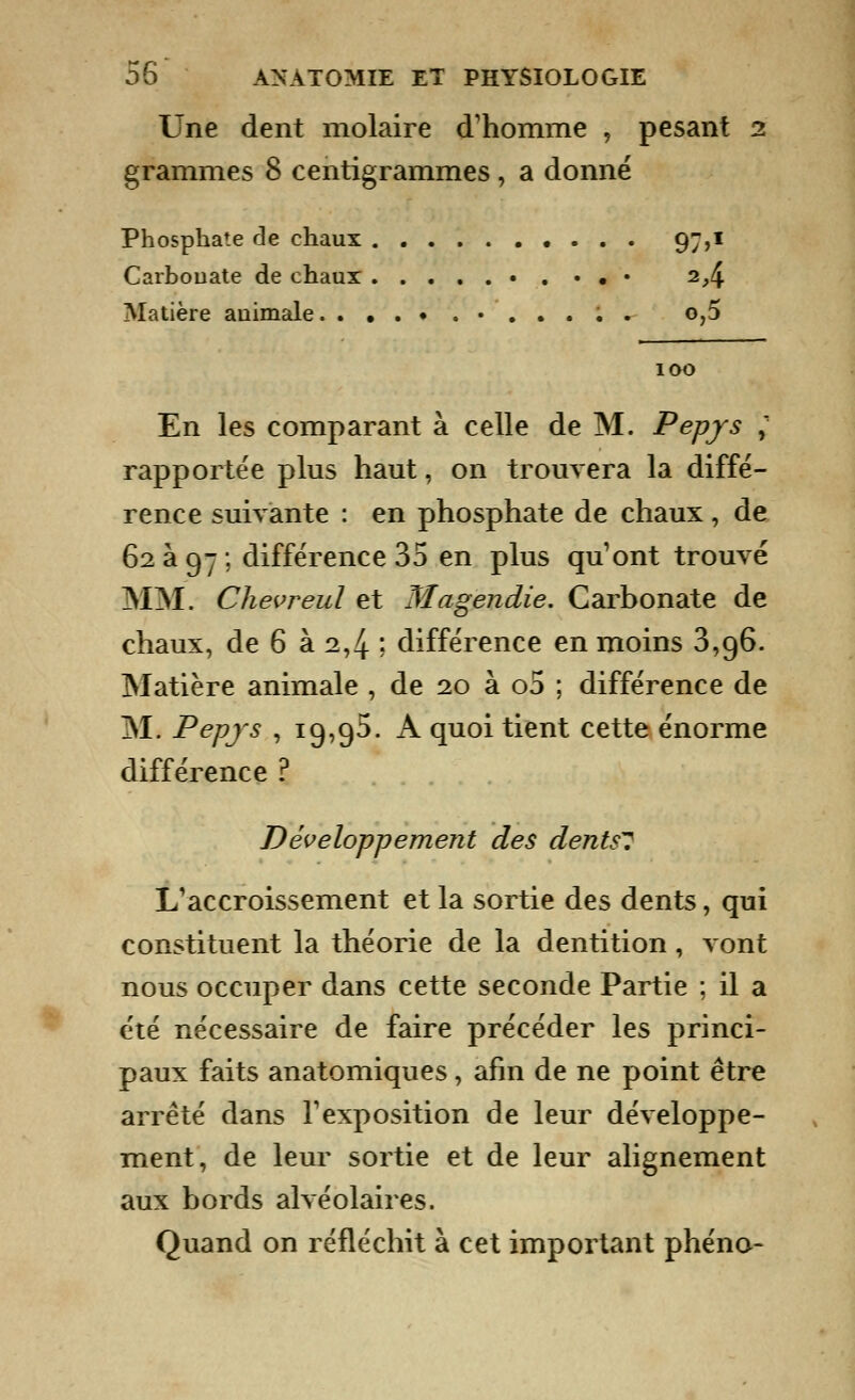 Une dent molaire d'homme , pesant 2 grammes 8 centigrammes , a donné Phosphate de chaux 97,1 Carbouate de chaux • . • • • 2,4 Matière auimale • ..... o,5 100 En les comparant à celle de M. Pepjs ; rapportée plus haut, on trouvera la diffé- rence suivante : en phosphate de chaux, de 62 à 97 ; différence 35 en plus qu'ont trouvé MM. Chevreul et Magendie. Carbonate de chaux, de 6 à 2,4 ; différence en moins 3,96. Matière animale , de 20 à o5 ; différence de M. Pepjs , 19,95. A quoi tient cette énorme différence ? Développement des dents? L'accroissement et la sortie des dents, qui constituent la théorie de la dentition, vont nous occuper dans cette seconde Partie ; il a été nécessaire de faire précéder les princi- paux faits anatomiques, afin de ne point être arrêté dans l'exposition de leur développe- ment, de leur sortie et de leur alignement aux bords alvéolaires. Quand on réfléchit à cet important phéno-