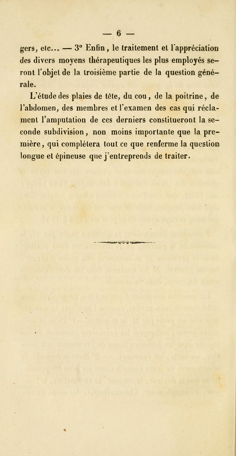 gers, etc. — 3° Enfin, le traitement et 1 appréciation des divers moyens thérapeutiques les plus employés se- ront l'objet de la troisième partie de la question géné- rale. L'étude des plaies de tête, du cou, de la poitrine, de l'abdomen, des membres et l'examen des cas qui récla- ment l'amputation de ces derniers constitueront la se- conde subdivision, non moins importante que la pre- mière, qui complétera tout ce que renferme la question longue et épineuse que j'entreprends de traiter.