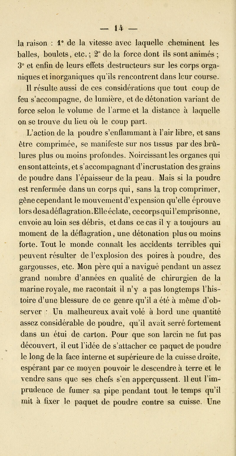 la raison : 1° de la vitesse avec laquelle cheminent les balles, boulets, etc. ; 2° de la force dont ils sont animés ; 3° et enfin de leurs effets destructeurs sur les corps orga- niques et inorganiques qu'ils rencontrent dans leur course. Il résulte aussi de ces considérations que tout coup de feu s'accompagne, de lumière, et de détonation variant de force selon le volume de l'arme et la distance à laquelle on se trouve du lieu où le coup part. L'action de la poudre s'enflammant à F air libre, et sans être comprimée, se manifeste sur nos tissus par des brû- lures plus ou moins profondes. Noircissant les organes qui en sont atteints, et s'accompagnant d'incrustation des grains de poudre dans l'épaisseur de la peau. Mais si la poudre est renfermée dans un corps qui, sans la trop comprimer, gêne cependant le mouvement d'expension qu'elle éprouve lors de sa déflagration. Elle éclate, ce corps qui l'emprisonne, envoie au loin ses débris, et dans ce cas il y a toujours au moment de la déflagration, une détonation plus ou moins forte. Tout le monde connaît les accidents terribles qui peuvent résulter de l'explosion des poires à poudre, des gargousses, etc. Mon père qui a navigué pendant un assez grand nombre d'années en qualité de chirurgien de la marine royale, me racontait il n'y a pas longtemps l'his- toire d'une blessure de ce genre qu'il a été à même d'ob- server : Un malheureux avait volé à bord une quantité assez considérable de poudre, qu'il avait serré fortement dans un étui de carton. Pour que son larcin ne fut pas découvert, il eut l'idée de s'attacher ce paquet de poudre le long de la face interne et supérieure de la cuisse droite, espérant par ce moyen pouvoir le descendre à terre et le vendre sans que ses chefs s'en apperçussent. 11 eut l'im- prudence de fumer sa pipe pendant tout le temps qu'il mit à fixer le paquet de poudre contre sa cuisse. Une