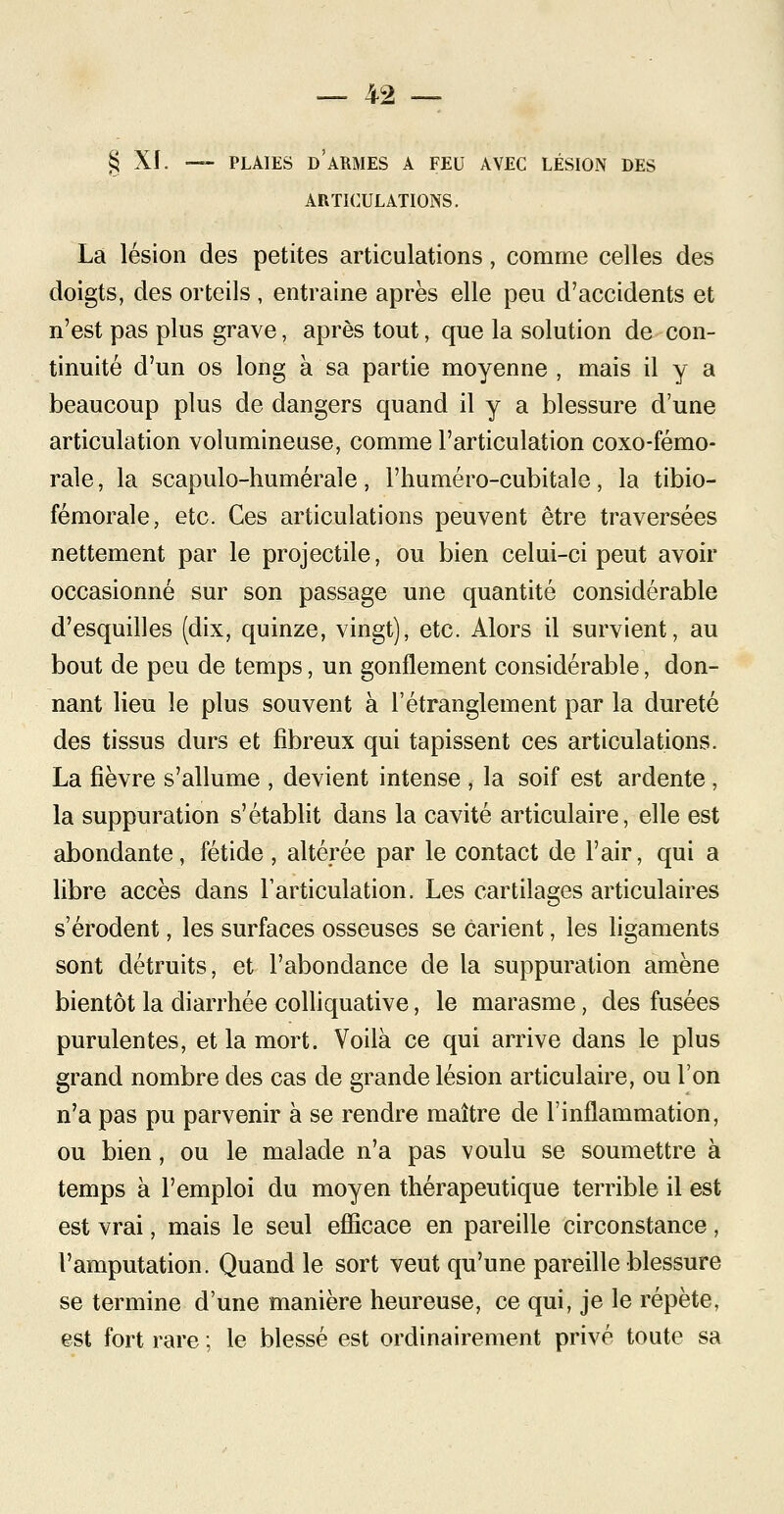 § XI. — PLAIES DARMES A FEU AVEC LÉSION DES ARTICULATIONS. La lésion des petites articulations, comme celles des doigts, des orteils , entraine après elle peu d'accidents et n'est pas plus grave, après tout, que la solution de con- tinuité d'un os long à sa partie moyenne , mais il y a beaucoup plus de dangers quand il y a blessure d'une articulation volumineuse, comme l'articulation coxo-fémo- rale, la scapulo-humérale, l'huméro-cubitale, la tibio- fémorale, etc. Ces articulations peuvent être traversées nettement par le projectile, ou bien celui-ci peut avoir occasionné sur son passage une quantité considérable d'esquilles (dix, quinze, vingt), etc. Alors il survient, au bout de peu de temps, un gonflement considérable, don- nant lieu le plus souvent à l'étranglement par la dureté des tissus durs et fibreux qui tapissent ces articulations. La fièvre s'allume , devient intense , la soif est ardente , la suppuration s'établit dans la cavité articulaire, elle est abondante, fétide , altérée par le contact de l'air, qui a libre accès dans l'articulation. Les cartilages articulaires s'érodent, les surfaces osseuses se carient, les ligaments sont détruits, et l'abondance de la suppuration amène bientôt la diarrhée colliquative, le marasme, des fusées purulentes, et la mort. Voilà ce qui arrive dans le plus grand nombre des cas de grande lésion articulaire, ou l'on n'a pas pu parvenir à se rendre maître de l'inflammation, ou bien, ou le malade n'a pas voulu se soumettre à temps à l'emploi du moyen thérapeutique terrible il est est vrai, mais le seul efficace en pareille circonstance, l'amputation. Quand le sort veut qu'une pareille blessure se termine d'une manière heureuse, ce qui, je le répète, est fort rare ; le blessé est ordinairement privé toute sa