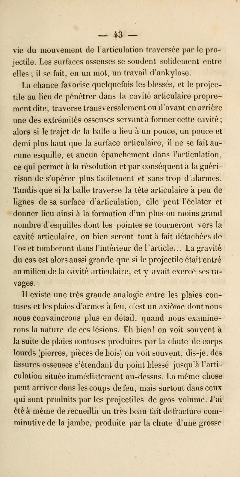 vie du mouvement de l'articulation traversée par le pro- jectile. Les surfaces osseuses se soudent solidement entre elles ; il se fait, en un mot, un travail d'ankylose. La chance favorise quelquefois les blessés, et le projec- tile au lieu de pénétrer dans la cavité articulaire propre- ment dite, traverse transversalement ou d'avant en arrière une des extrémités osseuses servant à former cette cavité ; alors si le trajet de la balle a lieu à un pouce, un pouce et demi plus haut que la surface articulaire, il ne se fait au- cune esquille, et aucun épanchement dans l'articulation, ce qui permet à la résolution et par conséquent à la guéri- rison de s'opérer plus facilement et sans trop d'alarmes. Tandis que si la balle traverse la tête articulaire à peu de lignes de sa surface d'articulation, elle peut l'éclater et donner lieu ainsi à la formation d'un plus ou moins grand nombre d'esquilles dont les pointes se tourneront vers la cavité articulaire, ou bien seront tout à fait détachées de l'os et tomberont dans l'intérieur de l'article... La gravité du cas est alors aussi grande que si le projectile était entré au milieu delà cavité articulaire, et y avait exercé ses ra- vages. 11 existe une très graude analogie entre les plaies con- tuses et les plaies d'armes à feu, c'est un axiome dont nous nous convaincrons plus en détail, quand nous examine- rons la nature de ces lésions. Eh bien! on voit souvent à la suite de plaies contuses produites par la chute de corps lourds (pierres, pièces de bois) on voit souvent, dis-je, des fissures osseuses s'étendant du point blessé jusqu'à l'arti- culation située immédiatement au-dessus. La même chose peut arriver dans les coups de feu, mais surtout dans ceux qui sont produits par les projectiles de gros volume. J'ai été à même de recueillir un très beau fait de fracture com- minutivede la jambe, produite par la chute d'une grosse