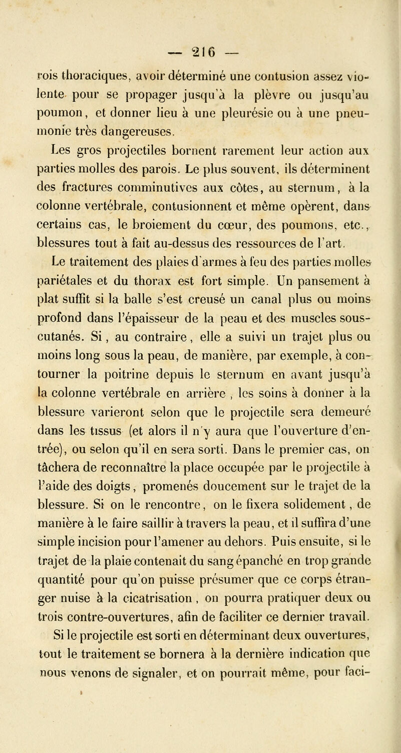 rois thoraciques, avoir déterminé une contusion assez vio- lente pour se propager jusqu'à la plèvre ou jusqu'au poumon, et donner lieu à une pleurésie ou à une pneu- monie très dangereuses. Les gros projectiles bornent rarement leur action aux parties molles des parois. Le plus souvent, ils déterminent des fractures comminutives aux côtes, au sternum, à la colonne vertébrale, contusionnent et même opèrent, dans certains cas, le broiement du cœur, des poumons, etc., blessures tout à fait au-dessus des ressources de l'art. Le traitement des plaies d'armes à feu des parties molles pariétales et du thorax est fort simple. Un pansement à plat suffit si la balle s'est creusé un canal plus ou moins profond dans l'épaisseur de la peau et des muscles sous- cutanés. Si, au contraire, elle a suivi un trajet plus ou moins long sous la peau, de manière, par exemple, à con- tourner la poitrine depuis le sternum en avant jusqu'à la colonne vertébrale en arrière , les soins à donner à la blessure varieront selon que le projectile sera demeuré dans les tissus (et alors il n'y aura que l'ouverture d'en- trée), ou selon qu'il en sera sorti. Dans le premier cas, on tâchera de reconnaître la place occupée par le projectile à l'aide des doigts, promenés doucement sur le trajet de la blessure. Si on le rencontre, on le fixera solidement, de manière à le faire saillir à travers la peau, et il suffira d'une simple incision pour l'amener au dehors. Puis ensuite, si le trajet de la plaie contenait du sang épanché en trop grande quantité pour qu'on puisse présumer que ce corps étran- ger nuise à la cicatrisation , on pourra pratiquer deux ou trois contre-ouvertures, afin de faciliter ce dernier travail. Si le projectile est sorti en déterminant deux ouvertures, tout le traitement se bornera à la dernière indication que nous venons de signaler, et on pourrait même, pour faci-