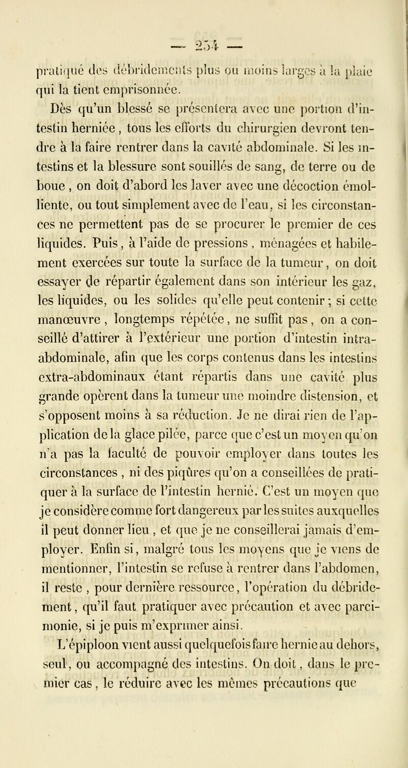 :£,>* pratiqué des ttébridemen'ts plus ou moins largos à la plaie qui la tient emprisonnée. Dès qu'un blessé se présentera avec une portion d'in- testin herniée , tous les efforts du chirurgien devront ten- dre à la faire rentrer dans la cavité abdominale. Si les in- testins et la blessure sont souillés de sang, de terre ou de boue , on doit d'abord les laver avec une décoction émol- liente, ou tout simplement avec de l'eau, si les circonstan- ces ne permettent pas de se procurer le premier de ces liquides. Puis, à l'aide de pressions , ménagées et habile- ment exercées sur toute la surface de la tumeur, on doit essayer de répartir également dans son intérieur les gaz, les liquides, ou les solides qu'elle peut contenir ; si cette manœuvre , longtemps répétée, ne suffit pas , on a con- seillé d'attirer à l'extérieur une portion d'intestin intra- abdominale, afin que les corps contenus dans les intestins extra-abdominaux étant répartis dans une cavité plus grande opèrent dans la tumeur une moindre distension, et s'opposent moins à sa réduction. Je ne dirai rien de l'ap- plication delà glace pilée, parce que c'est un moyen qu'on n'a pas la faculté de pouvoir employer dans toutes les circonstances , ni des piqûres qu'on a conseillées de prati- quer à la surface de l'intestin hernie. C'est un moyen que je considère comme fort dangereux par les suites auxquelles il peut donner lieu , et que je ne conseillerai jamais d'em- ployer. Enfin si, malgré tous les moyens que je viens de mentionner, l'intestin se refuse à rentrer dans l'abdomen, il reste , pour dernière ressource, l'opération du débride- ment, qu'il faut pratiquer avec précaution et avec parci- monie, si je puis m'exprimer ainsi. L'épiploon vient aussi quelquefois faire hernie au dehors, seul, ou accompagné des intestins. On doit, dans le pre- mier cas, le réduire avec les mêmes précautions que