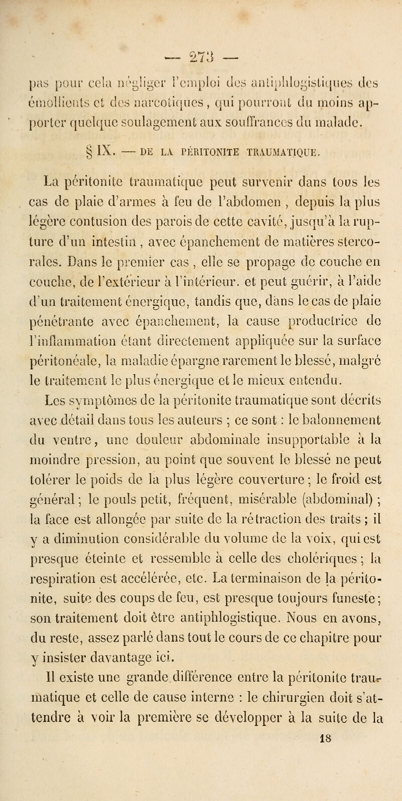 pas pour cela négliger l'emploi des antiphlogistiques des émûllionts et des narcotiques , qui pourront du moins ap- porter quelque soulagement aux souffrances du malade. § IX. — DE LA PÉRITONITE TRAUMATIQUE. La péritonite traumatique peut survenir dans tous les cas de plaie d'armes à feu de l'abdomen , depuis la plus légère contusion des parois de cette cavité, jusqu'à la rup- ture d'un intestin , avec épanchement de matières sterco- rales. Dans îe premier cas , elle se propage de couche en couche, de l'extérieur à l'intérieur, et peut guérir, à l'aide d'un traitement énergique, tandis que, clans le cas de plaie pénétrante avec épanchement, la cause productrice de l'inflammation étant directement appliquée sur la surface péritonéale, la maladie épargne rarement le blessé, malgré le traitement le plus énergique et le mieux entendu. Les symptômes de la péritonite traumatique sont décrits avec détail dans tous les auteurs ; ce sont : le balonnement du ventre, une douleur abdominale insupportable à la moindre pression, au point que souvent le blessé ne peut tolérer le poids de la plus légère couverture; le froid est général; le pouls petit, fréquent, misérable (abdominal) ; la face est allongée par suite de la rétraction des traits ; il y a diminution considérable du volume de la voix, qui est presque éteinte et ressemble à celle des cholériques ; la respiration est accélérée, etc. La terminaison de la périto- nite, suite des coups de feu, est presque toujours funeste; son traitement doit être antiphlogistique. Nous en avons, du reste, assez parlé dans tout le cours de ce chapitre pour y insister davantage ici. Il existe une grande différence entre la péritonite traiu- matique et celle de cause interne : le chirurgien doit s'at- tendre à voir la première se développer à la suite de la 18