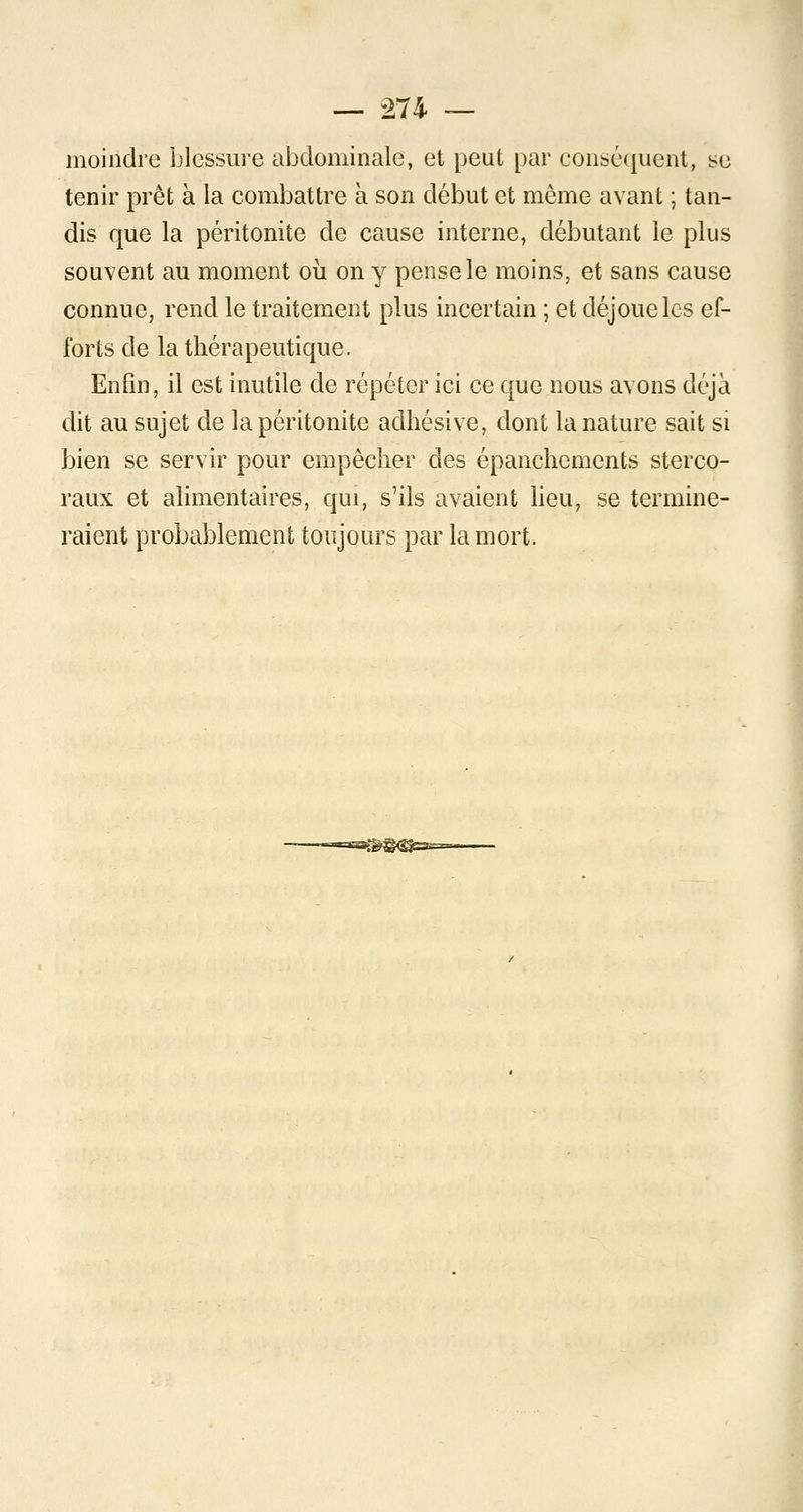 moindre blessure abdominale, et peut par conséquent, se tenir prêt à la combattre à son début et même avant ; tan- dis que la péritonite de cause interne, débutant le plus souvent au moment où on y pense le moins, et sans cause connue, rend le traitement plus incertain ; et déjoue les ef- forts de la thérapeutique. Enfin, il est inutile de répéter ici ce que nous avons déjà dit au sujet de la péritonite adhésive, dont la nature sait si bien se servir pour empêcher des épanchements sterco- raux et alimentaires, qui, s'ils avaient lieu, se termine- raient probablement toujours par la mort.