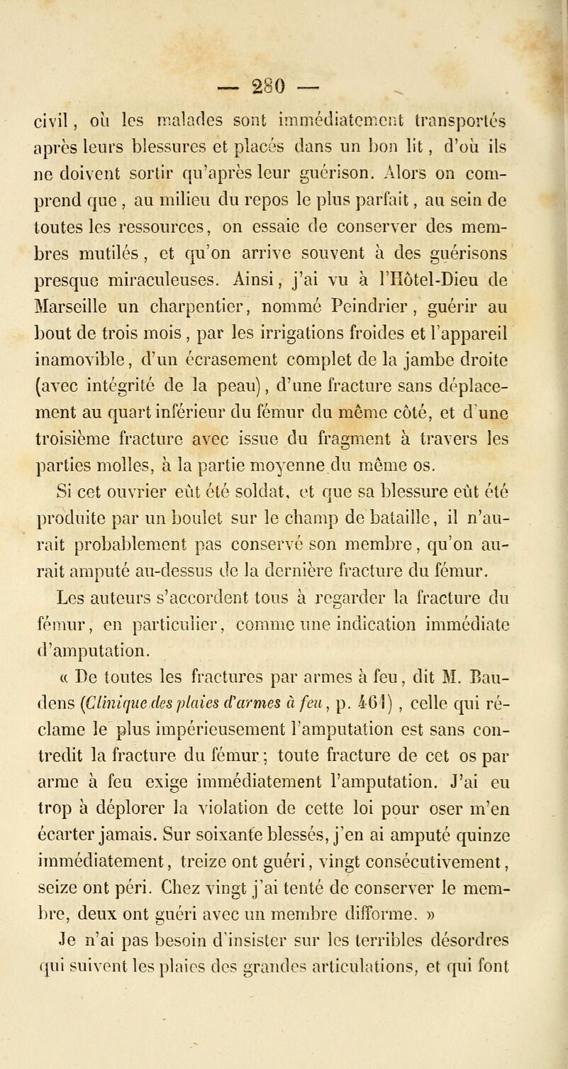 civil, où les malades sont immédiatement transportés après leurs blessures et placés dans un bon lit, d'oii ils ne doivent sortir qu'après leur guérison. Alors on com- prend que , au milieu du repos le plus parfait, au sein de toutes les ressources, on essaie de conserver des mem- bres mutilés , et qu'on arrive souvent à des guérisons presque miraculeuses. Ainsi, j'ai vu à l'Hôtel-Dieu de Marseille un charpentier, nommé Peindrier , guérir au bout de trois mois, par les irrigations froides et l'appareil inamovible, d'un écrasement complet de la jambe droite (avec intégrité de la peau), d'une fracture sans déplace- ment au quart inférieur du fémur du même côté, et dune troisième fracture avec issue du fragment à travers les parties molles, à la partie moyenne du même os. Si cet ouvrier eût été soldat, et que sa blessure eut été produite par un boulet sur le champ de bataille, il n'au- rait probablement pas conservé son membre, qu'on au- rait amputé au-dessus de la dernière fracture du fémur. Les auteurs s'accordent tous à regarder la fracture du fémur, en particulier, comme une indication immédiate d'amputation. « De toutes les fractures par armes à feu, dit M. Bau- dens (Clinique des plaies d'armes à feu, p. 461) , celle qui ré- clame le plus impérieusement l'amputation est sans con- tredit la fracture du fémur ; toute fracture de cet os par arme à feu exige immédiatement l'amputation. J'ai eu trop à déplorer la violation de cette loi pour oser m'en écarter jamais. Sur soixante blessés, j'en ai amputé quinze immédiatement, treize ont guéri, vingt consécutivement, seize ont péri. Chez vingt j'ai tenté de conserver le mem- bre, deux ont guéri avec un membre difforme. » Je n'ai pas besoin d'insister sur les terribles désordres qui suivent les plaies des grandes articulations, et qui font