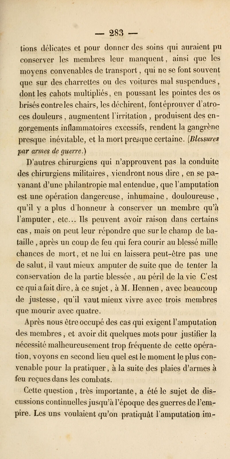 lions délicates et pour donner des soins qui auraient pu conserver les membres leur manquent, ainsi que les moyens convenables de transport, qui ne se font souvent que sur des charrettes ou des voitures mal suspendues, dont les cahots multipliés, en poussant les pointes des os brisés contre les chairs, les déchirent, font éprouver d'atro- ces douleurs , augmentent l'irritation , produisent des en- gorgements inflammatoires excessifs, rendent la gangrène presque inévitable, et la mort presque certaine. (Blessures par armes de guerre.) D'autres chirurgiens qui n'approuvent pas la conduite des chirurgiens militaires, viendront nous dire , en se pa- vanant d'une philantropie mal entendue, que l'amputation est une opération dangereuse, inhumaine , douloureuse , qu'il y a plus d'honneur à conserver un membre qu'à l'amputer, etc.... Ils peuvent avoir raison dans certains cas, mais on peut leur répondre que sur le champ de ba- taille , après un coup de feu qui fera courir au blessé mille chances de mort, et ne lui en laissera peut-être pas une de salut, il vaut mieux amputer de suite que de tenter la conservation de la partie blessée , au péril de la vie C'est ce qui a fait dire, à ce sujet, à M. Hennen, avec beaucoup de justesse, qu'il vaut mieux vivre avec trois membres que mourir avec quatre. Après nous être occupé des cas qui exigent l'amputation des membres, et avoir dit quelques mots pour justifier la nécessité malheureusement trop fréquente de cette opéra- tion, voyons en second lieu quel est le moment le plus con- venable pour la pratiquer, à la suite des plaies d'armes à feu reçues dans les combats. Cette question , très importante, a été le sujet de dis- cussions continuelles jusqu'à l'époque des guerres de l'em- pire. Les uns voulaient qu'on pratiquât l'amputation im-