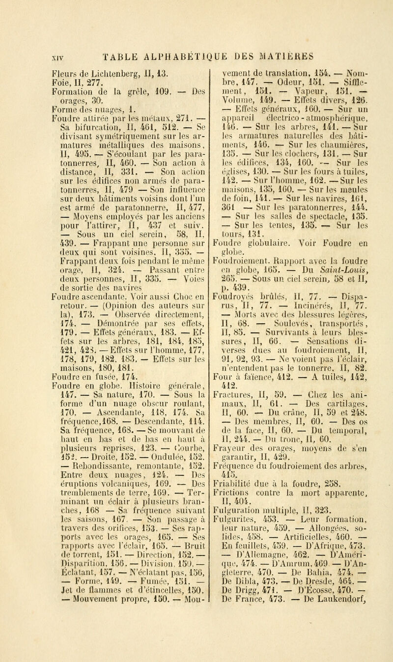 Fleurs de Liclitenberg, II, 13. Foie, II, 277. Formation de la grêle, 109, — Des orages, 30. Forme des images, 1. Foudre attirée par les métaux, 27i. — Sa bifurcation, II, 461, 512. — Se divisant symétriquement sur les ar- matures métalliques des maisons. II, 493. — S'écoulant par les para- tonnerres, II, 460. — Son action à distance, II, 331. — Son action sur les édifices non armés de para- tonnerres, II, 479 — Son influence sur deux bâtiments voisins dont l'un est armé de paratonnerre, II, 477, — Moyens employés par les anciens pour l'attirer, II, 437 et suiv. — Sous un ciel serein, 58, II, 439. — Frappant une personne sur deux qui sont voisines. II, 335. — Frappant deux fois pendant le même orage, II, 324. ~ Passant entre deux personnes, II, 335. — Voies de sortie des navires Foudre ascendante. Voir aussi Choc en retour. — (Opinion des auteurs sur la), 173. — Observée directement, 174. — Démontrée par ses elïets, 179. — Effets généraux, 183. — Ef- fets sur les arbres, 181, 184, 185, 421, 423. —Effets sur l'homme, 177, 178, 179, 182. 183, - Effets sur les maisons, 180, 181. Foudre en fusée, 174. Foudre en globe. Histoire générale, 147. — Sa nature, 170. — Sous la forme d'un nuage obscur roulant, 170. — Ascendante, 118, 174. Sa fréquence, 168. — Descendante, 114. Sa fréquence, 168. — Se mouvant de haut en bas et de bas en haut à plusieurs reprises, 123. — ('.ourbe, d52. — Droite, 152. — Ondulée, 152. — Rebondissante, remontante, 152. Entre deux nuages, 124. — Des éruptions volcaniques, 169. — Des tremblements de terre, 169. — Ter- minant un éclair à plusieurs bran- ches, 168 — Sa fréquence suivant les saisons, 167. — Son passage à travers des orifices, 153. — Ses rap- ports avec les orao-es, 165. — Ses rapports avec l'éclair, 165. — Bruit de torrent, 151. — Direction, 152. — Disparition, 156. —Division. 150. — Éclatant, 157. — N'éclatant pas, 156, — Forme, 149. — Fumée, 151. — Jet de flammes et d'étincelles, 150. — Mouvement propre, 150. — Mou- vement de translation, 154. — Nom- bre, 147. — Odeur, 151. — Siffle- ment, 151. — Vapeur, 151. — Volume, 149. — Effets divers, 126. — Effets généraux, 160. — Sur un appareil électrico - atmosphérique, 146. — Sur les arbres, 141. — Sur les armatures naturelles des bcâti- inents, 146. — Sur les chaumières, 135. — Sur les clochers, 131. — Sur les édifices, 134, 160. — Sur les églises, 130. — Sur les fours à tuiles, 142. — Sur l'homme, 162. —Sur les maisons, 135, 160. — Sur les meules de foin, 141. — Sur les navires, 161, 361 — Sur les paratonnerres, 144. — Sur les salles de spectacle, 135. — Sur les tentes, 135. — Sur les tours, 131. Foudre globulaire. Voir Foudre en globe. Foudroiement. Rapport avec la foudre en globe, 165. — Du Saint-Louis, 265. — Sous un ciel serein, 58 et II, p. 439. Foudroyés brûlés, II, 77. — Dispa- rus, II, 77. — Incinérés, II, 77. — Morts avec des blessures légères, II, 68. — Soulevés, transportés , II, 85. — Survivants à leurs bles- sures, II, 66. — Sensations di- verses dues au foudroiement, II, 91, 92, 93. — Ne voient pas l'éclair, n'entendent pas le tonnerre. II, 82. Four à faïence, 412. — A tuiles, 142, 412. Fractures, II, 59. — Chez les ani- maux, II, 61. — Des cartilages. II, 60. — Du crâne, II, 59 et 248. — Des membres, II, 60. — Des os de la face, II, 60. — Du temporal, II, 244. — Du tronc, II, 60. Frayeur des orages, moyens de s'en garantir, II, 429. Fréquence du foudroiement des arbres, 415. Friabilité due à la foudre, 258. Frictions contre la mort apparente, II, 404. Fulguration multiple, il, 323. Fulgurites, 453. — Leur formation, leur nature, 459. — Allongées, so- lides, 458. — Artificielles, 460. — En feuillets, 459. — D'Afrique, 473. — D'Allemagne, 462. — D'Améri- que, 474. — D'Amrum, 469. — D'An- gleterre, 470. — De Bahia, 474. — De Dibla, 473. — De Dresde, 464. — De Drigg, 471. — D'Ecosse, 470. — De France, 473. — De Laukendorf,