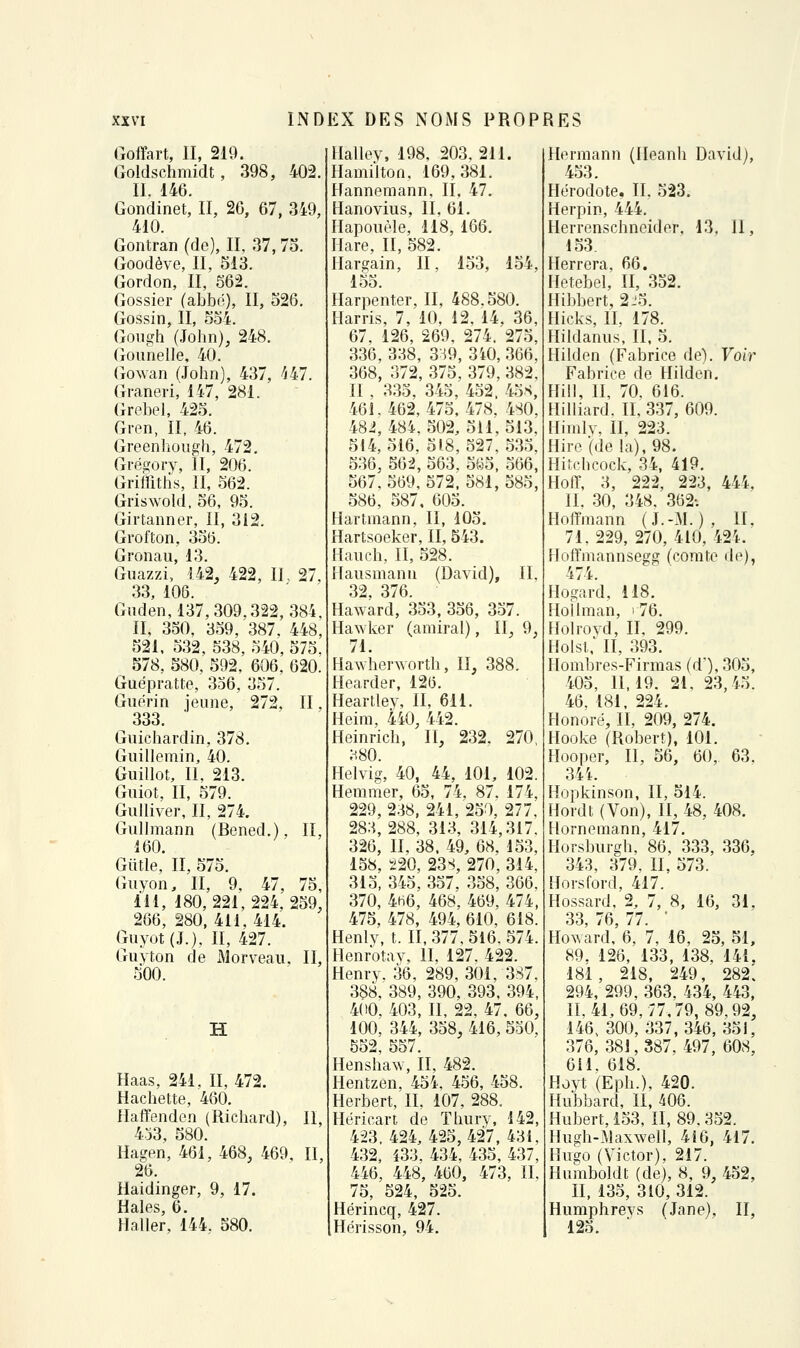 Goffart, II, 219. Goldschmidt, 398, 402. II. 146. Gondinet, II, 26, 67, 349, 410. Gontran (de), II, 37,7o. Goodève, II, 513. Gordon, II, 562. Gossier (abbô), II, 526. Gossin, II, 554. GouËfh (John), 248. Gounelle, 40. Gowan (John), 437, '^47. Graneri, 147, 281. Grebel, 425. Gren, II, 46. Greenhough, 472. Grégory, II, 206. Griffitlis, II, 562. Griswold, 56, 95. Girtanner, II, 312. Grofton, 356. Gronau, 13. Guazzi, 142, 422, IL 27. 33, 106. Giiden,137,309.322, 384, II, 350, 359, 387. 448, 521, 532, 538, 540, 575, 578, 580, 592, 606, 620. Guépratte, 356, 357. Gnérin jeune, 272, II. 333. Guichardin, 378. Guillemin, 40. Guillot, II, 213. Giiiot, II, 579. Gulliver, II, 274. Gullmann (Bened.), II, 160. Giitle, II, 575. (niyon, II, 9, 47, 75, iil, 180,221,224,259, 266, 280, 411,414. Guyût(J.), II, 427. Guyton de xMorveau, II, 500. H Haas, 241. II, 472. Hachette, 460. Haflfenden (Richard), II, 433, 580. Hagen, 461, 468, 469, IL 26. Haidinger, 9, 17. Haies, 6. Haller, 144. 580. Halley, 198, 203, 211. HamiJton, 169,381. Hannemann, II. 47. Hanovius, IL 61. Hapouèle, 118, 166. Hare, II, 582. Ilargain, II, 153, 154, 155. Harpenter, II, 488.580. Harris, 7, 10, 12, 14, 36, 67, 126, 269, 274. 275, 336, 338, 3:^9, 3i0, 366, 368, 372, 375, 379, 382, II , 335, 345, 452. 4o.s, 461.462,475, 478, 4S0, 48i, 484, 502, 511, 513; 514,516, 518,527,535, 536, 56-2, 563, 565, 566, 567, 569, 572. 581, 585, 586, 587, 605. Hartmann, II, 105. Hartsoeker, II, 543. Hauch, II, 528. Hausmanu (David), II, 32, 376. Haward, 353, 356, 357. Hawker (amiral), IL 9, 71. Hawherworth, II, 388. Hearder, 126. Heartley, II, 611. Heim, 440, 442. Heinrich, II, 232, 270, ;^80. Helvig, 40, 44, 101, 102. Hemmer, 65, 74, 87. 174, 229, 238, 241, 250, 277. 283, 288, 313, 314,317. 326, IL 38. 49, 68, 153, 158, 220, 23S, 270, 314, 315, 345, 357, 358, 366, 370, 4H6, 468, 469, 474, 475, 478, 494, 610, 618. Henlv, t. II, 377, 516, 574. Henrotav, II, 127. 422. Henrv. 36, 289, 301, 387, 388, 389, 390, 393, 394, 400, 403, II, 22, 47, 66, 100, 344, 358, 416, 530, 552, 557. Hensha^v, II, 482. Hentzen, 454, 456, 458. Herbert, IL 107, 288. Hérican de ïhurv, 142, 423.424, 425,427, 431, 4.32, i33. 434, 435, 437, 446, 448, 460, 473, II, 75, 524, 525. Hérincq, 427. Hérisson, 94. Hermann (Ileanh David), 453. Hérodote, IL 523. Herpin, 444. Herrenschneider, 13, II, 153. Herrera, 66. Hetebel, II, 352. Hibbert, 2j5. Hicks, II, 178. Hildanus, II, 5. Hilden (Fabrice de). Voir Fabrice de Hilden. Hill, II, 70. 616. Hilliard. IL 337, 609. Hhnlv, II, 223. Hire (dela),98. Hitchcock, 34, 419. Hoflf, 3, 222, 223, 444. IL 30, 348. .362; Hoffmann (J.-M.), II, 71, 229, 270, 410, 424. Hoffmannsegg (comte de), 474. Hogard, 118. Hollman, i 76. Holrovd, IL 299. Holst,' II, 393. Hombres-Firmas (d'), 305, 405, 11,19, 21, 23,45. 46, 181, 224. Honoré, II, 209, 274. Hooke (Robert), 101. Hooper, II, 56, 60, 63, 34 L Hopkinson, II, 514. Hordt (Von), II, 48, 408. Hornemann, 417. Horsburgh, 86, 333, 336, 343, 379. II, 573. Horsford, 417. Hossard, 2, 7, 8, 16, 31, 33, 76, 77. ■ Ho^Yard, 6, 7, 16, 25, 51, 89. 126, 133, 138, 141. 181, 218, 249, 282'. 294, 299, 363. 434, 443, 11.41,69,77,79,89,92, 146, 300, 337,346, 351, 376, 381, 387. 497, 608, 611. 618. Hoyt (Eph.), 420. Hubbard, II, 406. Hubert, 153, 11,89,352. Hugh-Maxwell, 416, 417. Hus;o (Victor), 217. Humboldt (de), 8, 9, 452, II, 135, 310, 312. Humphrevs (Jane), II, 125.