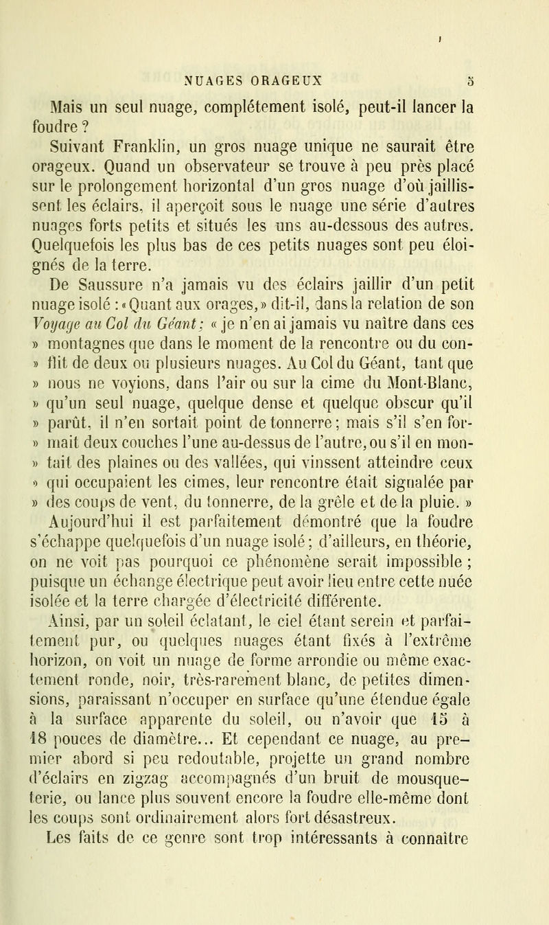 Mais un seul nuage, complètement isolé, peut-il lancer la foudre ? Suivant Franklin, un gros nuage unique ne saurait être orageux. Quand un observateur se trouve à peu près placé sur le prolongement horizontal d'un gros nuage d'oii Jaillis- sent les éclairs, il aperçoit sous le nuage une série d'autres nuages forts petits et situés les uns au-dessous des autres. Quelquefois les plus bas de ces petits nuages sont peu éloi- gnés de la terre. De Saussure n'a jamais vu des éclairs jaillir d'un petit nuage isolé : «Quant aux orages,» dit-il, dans la relation de son Voyage au Col du Géant; « je n'en ai jamais vu naître dans ces » montagnes que dans le moment de la rencontre ou du con- » tlit de deux ou plusieurs nuages. Au Col du Géant, tant que » nous ne voyions, dans Pair ou sur la cime du Mont-Blanc, » qu'un seul nuage, quelque dense et quelque obscur qu'il » parût, il n'en sortait point de tonnerre ; mais s'il s'en for- » mait deux couches l'une au-dessus de l'autre, ou s'il en mon- )> tait des plaines ou des vallées, qui vinssent atteindre ceux ') qui occupaient les cimes, leur rencontre était signalée par » des coups de vent, du tonnerre, de la grêle et de la pluie. » Aujourd'hui il est parfaitement démontré que la foudre s'échappe quelquefois d'un nuage isolé ; d'ailleurs, en théorie, on ne voit pas pourquoi ce phénomène serait impossible ; puisque un échange électrique peut avoir lieu entre cette nuée isolée et la terre chargée d'électricité différente. Ainsi, par un soleil éclatant, le ciel étant serein et parfai- tement pur, ou quelques nuages étant fixés à l'extrême horizon, on voit un nuage de forme arrondie ou même exac- tement ronde, noir, très-rarement blanc, de petites dimen- sions, paraissant n'occuper en surface qu'une étendue égale à la surface apparente du soleil, ou n'avoir que 15 à 18 pouces de diamètre... Et cependant ce nuage, au pre- mier abord si peu redoutable, projette un grand nombre d'éclairs en zigzag accompagnés d'un bruit de mousque- terie, ou lance plus souvent encore la foudre elle-même dont les coups sont ordinairement alors fort désastreux. Les faits de ce genre sont trop intéressants à connaître