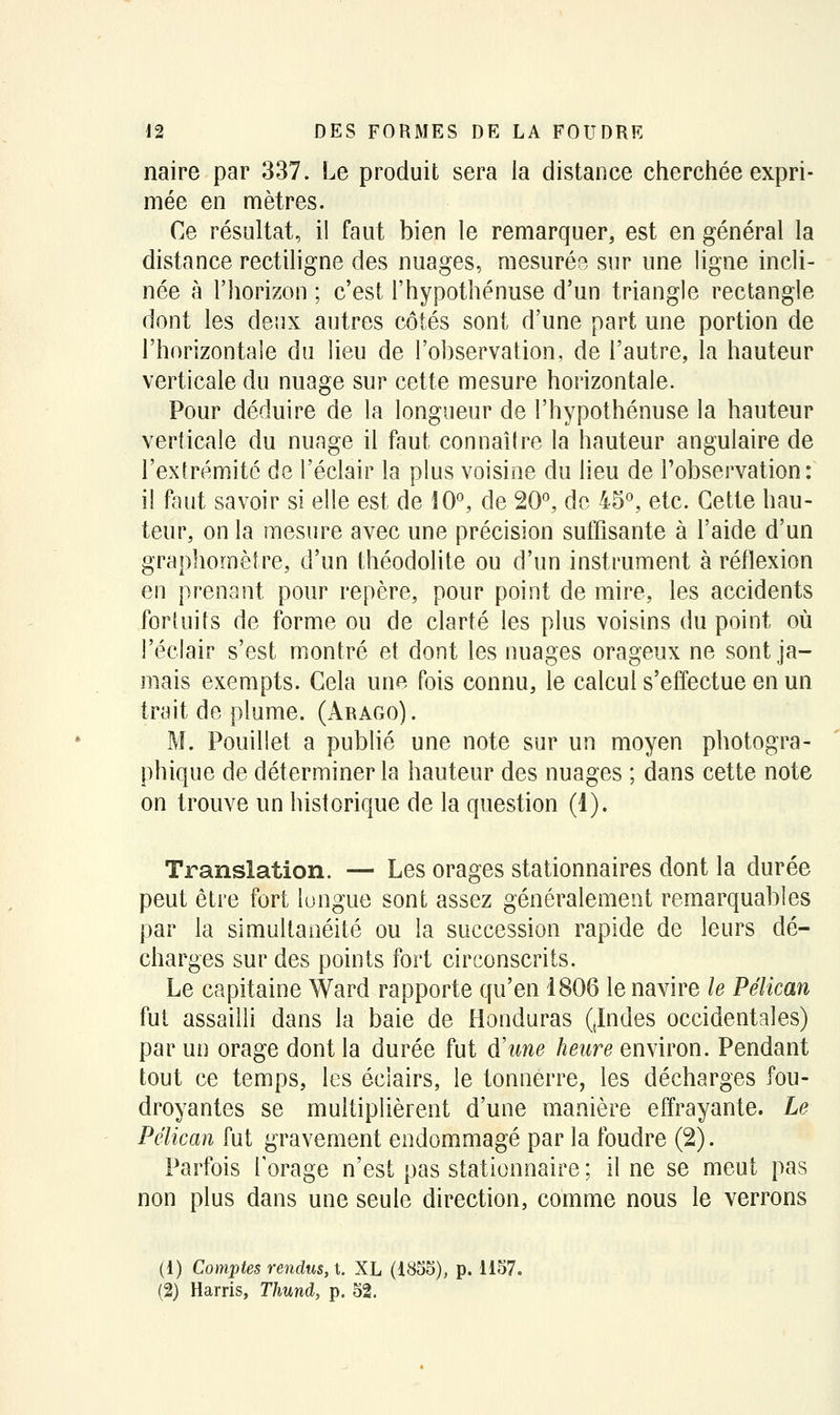 naire par 337. Le produit sera la distance cherchée expri- mée en mètres. Ce résultat, il faut bien le remarquer, est en général la distance rectiligne des nuages, mesurée sur une ligne incli- née à l'horizon ; c'est l'hypothénuse d'un triangle rectangle dont les deux autres côtés sont d'une part une portion de l'horizontale du lieu de l'observation, de l'autre, la hauteur verticale du nuage sur cette mesure horizontale. Pour déduire de la longueur de l'hypothénuse la hauteur verticale du nuage il faut connaître la hauteur angulaire de l'exlrémité de l'éclair la plus voisine du lieu de l'observation: il fout savoir si elle est de ^0^ de 20^ do 45^ etc. Cette hau- teur, on la mesure avec une précision suffisante à l'aide d'un graphomèlre, d'un théodolite ou d'un instrument à réflexion en prenant pour repère, pour point de mire, les accidents fortuits de forme ou de clarté les plus voisins du point où l'éclair s'est montré et dont les nuages orageux ne sont ja- mais exempts. Cela une fois connu, le calcul s'effectue en un trait de plume. (Arago) . M. Pouillet a publié une note sur un moyen photogra- phique de déterminer la hauteur des nuages ; dans cette note on trouve un historique de la question (1). Translation. — Les orages stationnaires dont la durée peut être fort longue sont assez généralement remarquables par la simultanéité ou la succession rapide de leurs dé- charges sur des points fort circonscrits. Le capitaine Ward rapporte qu'en 1806 le navire le Pélican fut assailli dans la baie de Honduras (Judes occidentales) par un orage dont la durée fut d'une heure environ. Pendant tout ce temps, les éclairs, le tonnerre, les décharges fou- droyantes se multiplièrent d'une manière effrayante. Le Pélican fut gravement endommagé par la foudre (2). Parfois l'orage n'est pas stationnaire ; il ne se meut pas non plus dans une seule direction, comme nous le verrons (1) Cornistes rendus,x. XL (i855), p. 1157. (2) Harris, Thund, p. 52.