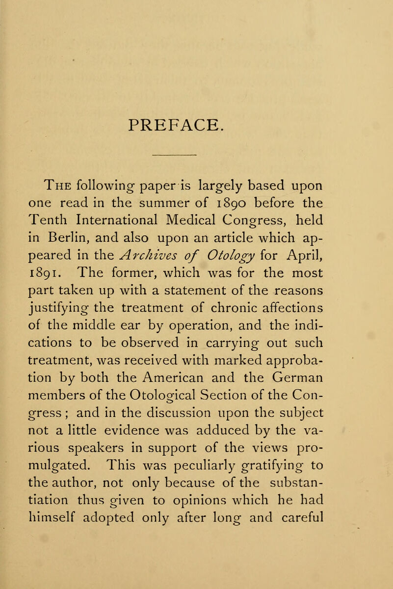 PREFACE. The following paper is largely based upon one read in the summer of 1890 before the Tenth International Medical Congress, held in Berlin, and also upon an article which ap- peared in the Archives of Otology for April, 1891. The former, which was for the most part taken up with a statement of the reasons justifying the treatment of chronic affections of the middle ear by operation, and the indi- cations to be observed in carrying out such treatment, was received with marked approba- tion by both the American and the German members of the Otoloofical Section of the Con- gress; and in the discussion upon the subject not a little evidence was adduced by the va- rious speakers in support of the views pro- mulgated. This was peculiarly gratifying to the author, not only because of the substan- tiation thus given to opinions which he had himself adopted only after long and careful