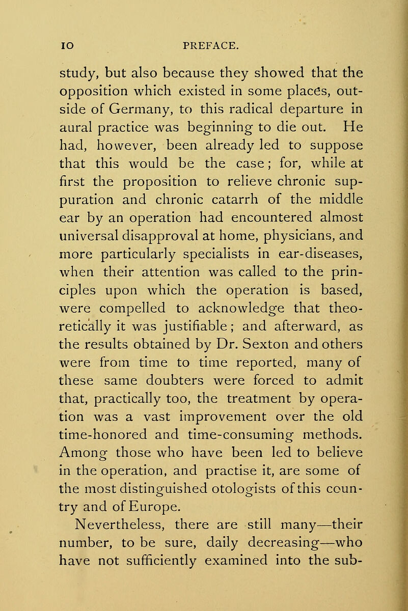 study, but also because they showed that the opposition which existed in some places, out- side of Germany, to this radical departure in aural practice was beginning to die out. He had, however, been already led to suppose that this would be the case; for, while at first the proposition to relieve chronic sup- puration and chronic catarrh of the middle ear by an operation had encountered almost universal disapproval at home, physicians, and more particularly specialists in ear-diseases, when their attention was called to the prin- ciples upon which the operation is based, were compelled to acknowledge that theo- retically it was justifiable; and afterward, as the results obtained by Dr. Sexton and others were from time to time reported, many of these same doubters were forced to admit that, practically too, the treatment by opera- tion was a vast improvement over the old time-honored and time-consuming methods. Among those who have been led to believe in the operation, and practise it, are some of the most distinguished otologists of this coun- try and of Europe. Nevertheless, there are still many—their number, to be sure, daily decreasing—who have not sufficiently examined into the sub-