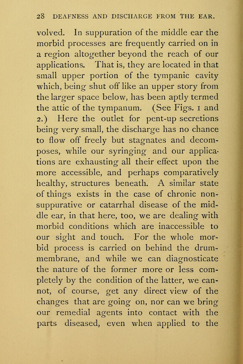 volved. In suppuration of the middle ear the morbid processes are frequently carried on in a region altogether beyond the reach of our applications. That is, they are located in that small upper portion of the tympanic cavity which, being shut off like an upper story from the larger space below, has been aptly termed the attic of the tympanum. (See Figs, i and 2.) Here the outlet for pent-up secretions being very small, the discharge has no chance to flow off freely but stagnates and decom- poses, while our syringing and our applica- tions are exhausting all their effect upon the more accessible, and perhaps comparatively healthy, structures beneath. A similar state of things exists in the case of chronic non- suppurative or catarrhal disease of the mid- dle ear, in that here, too, we are dealing with morbid conditions which are inaccessible to our sight and touch. For the whole mor- bid process is carried on behind the drum- membrane, and while we can diagnosticate the nature of the former more or less com- pletely by the condition of the latter, we can- not, of course, get any direct view of the changes that are going on, nor can we bring our remedial agents into contact with the parts diseased, even when applied to the