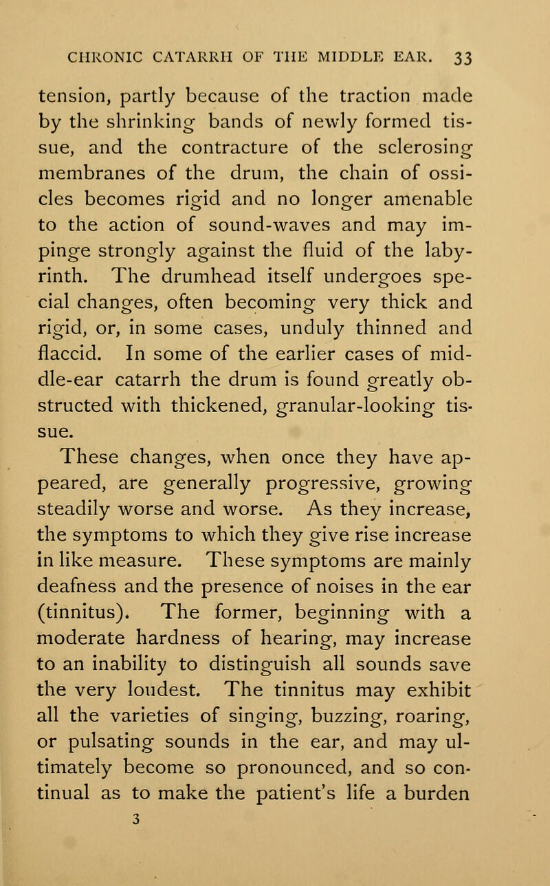 tension, partly because of the traction made by the shrinking bands of newly formed tis- sue, and the contracture of the sclerosing membranes of the drum, the chain of ossi- cles becomes rigid and no longer amenable to the action of sound-waves and may im- pinge strongly against the fluid of the laby- rinth. The drumhead itself undergoes spe- cial changes, often becoming very thick and rigid, or, in some cases, unduly thinned and flaccid. In some of the earlier cases of mid- dle-ear catarrh the drum is found greatly ob- structed with thickened, granular-looking tis- sue. These changes, when once they have ap- peared, are generally progressive, growing steadily worse and worse. As they increase, the symptoms to which they give rise increase in like measure. These symptoms are mainly deafness and the presence of noises in the ear (tinnitus). The former, beginning with a moderate hardness of hearing, may increase to an inability to distinguish all sounds save the very loudest. The tinnitus may exhibit all the varieties of singing, buzzing, roaring, or pulsating sounds in the ear, and may ul- timately become so pronounced, and so con- tinual as to make the patient's life a burden 3