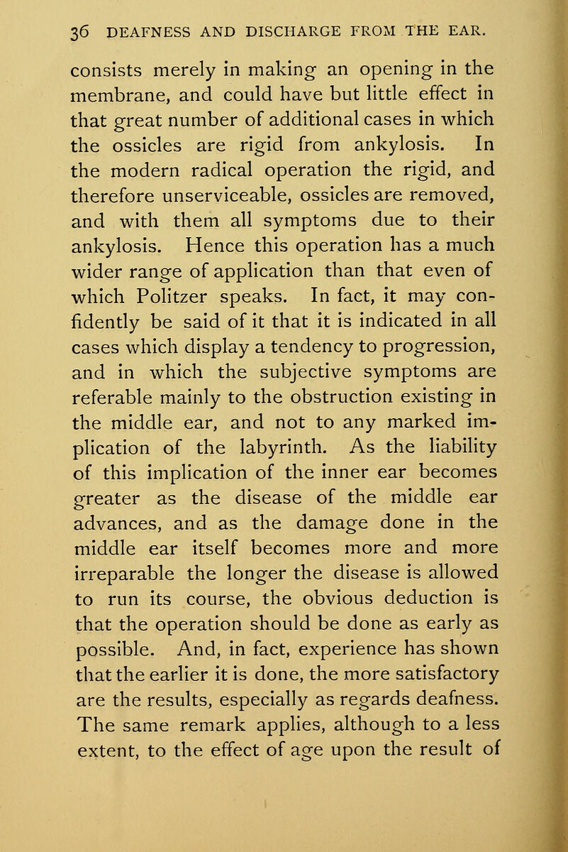 consists merely in making an opening in the membrane, and could have but little effect in that great number of additional cases in which the ossicles are rigid from ankylosis. In the modern radical operation the rigid, and therefore unserviceable, ossicles are removed, and with them all symptoms due to their ankylosis. Hence this operation has a much wider range of application than that even of which Politzer speaks. In fact, it may con- fidently be said of it that it is indicated in all cases which display a tendency to progression, and in which the subjective symptoms are referable mainly to the obstruction existing in the middle ear, and not to any marked im- plication of the labyrinth. As the liability of this implication of the inner ear becomes greater as the disease of the middle ear advances, and as the damage done in the middle ear itself becomes more and more irreparable the longer the disease is allowed to run its course, the obvious deduction is that the operation should be done as early as possible. And, in fact, experience has shown that the earlier it is done, the more satisfactory are the results, especially as regards deafness. The same remark applies, although to a less extent, to the effect of age upon the result of