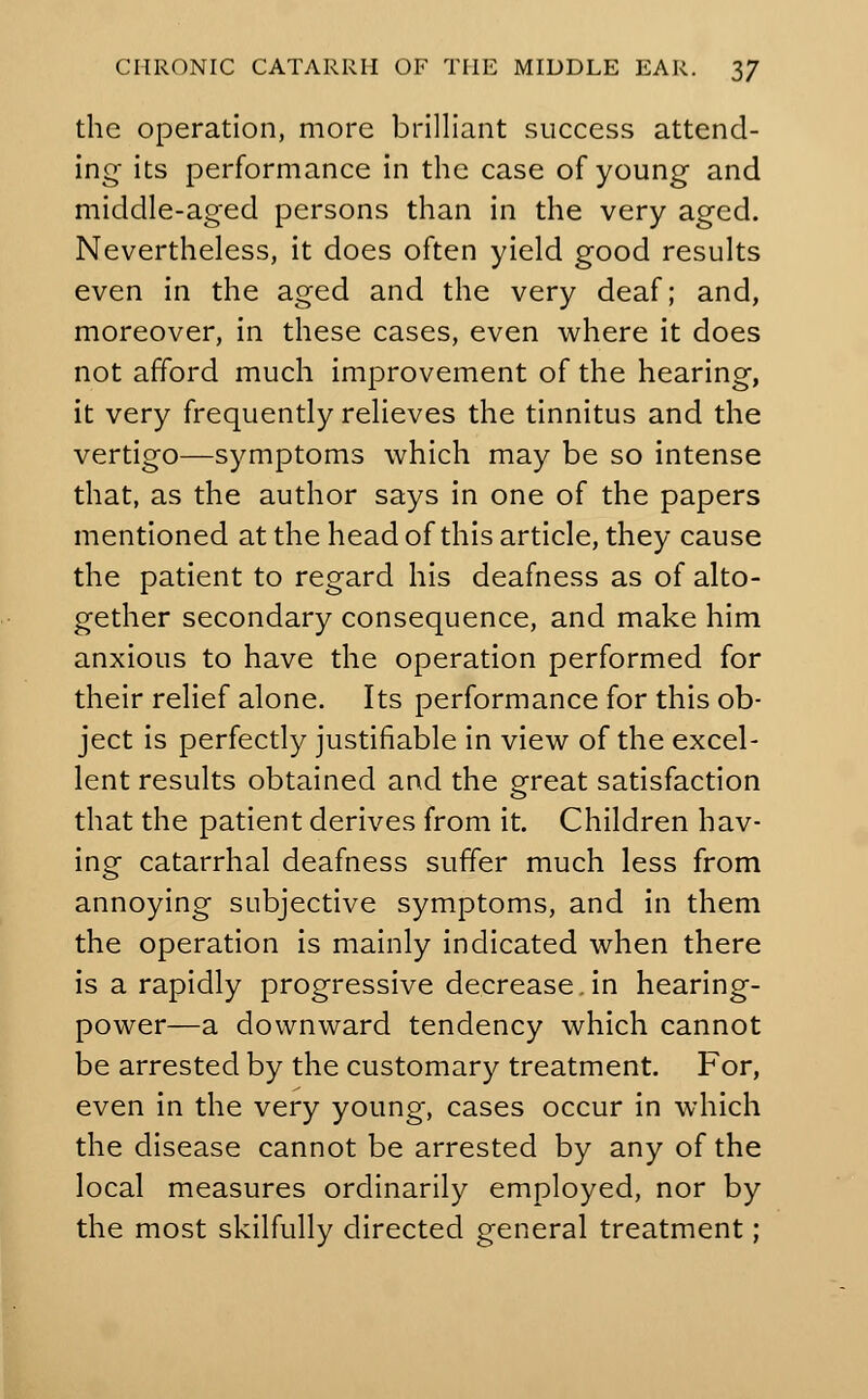 the operation, more brilliant success attend- ing its performance in the case of young and middle-aged persons than in the very aged. Nevertheless, it does often yield good results even in the aged and the very deaf; and, moreover, in these cases, even where it does not afford much improvement of the hearing, it very frequently relieves the tinnitus and the vertigo—symptoms which may be so intense that, as the author says in one of the papers mentioned at the head of this article, they cause the patient to regard his deafness as of alto- gether secondary consequence, and make him anxious to have the operation performed for their relief alone. Its performance for this ob- ject is perfectly justifiable in view of the excel- lent results obtained and the great satisfaction that the patient derives from it. Children hav- ing catarrhal deafness suffer much less from annoying subjective symptoms, and in them the operation is mainly indicated when there is a rapidly progressive decrease.in hearing- power—a downward tendency which cannot be arrested by the customary treatment. For, even in the very young, cases occur in which the disease cannot be arrested by any of the local measures ordinarily employed, nor by the most skilfully directed general treatment;