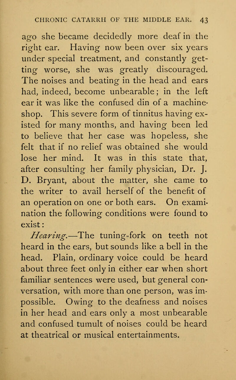 ago she became decidedly more deaf in the right ear. Having now been over six years under special treatment, and constantly get- ting worse, she was greatly discouraged. The noises and beating in the head and ears had, indeed, become unbearable; in the left ear it was like the confused din of a machine- shop. This severe form of tinnitus having ex- isted for many months, and having been led to believe that her case was hopeless, she felt that if no relief was obtained she would lose her mind. It was in this state that, after consulting her family physician, Dr. J. D. Bryant, about the matter, she came to the writer to avail herself of the benefit of an operation on one or both ears. On exami- nation the following- conditions were found to exist: Hearing.—The tuning-fork on teeth not heard in the ears, but sounds like a bell in the head. Plain, ordinary voice could be heard about three feet only in either ear when short familiar sentences were used, but general con- versation, with more than one person, was im- possible. Owing to the deafness and noises in her head and ears only a most unbearable and confused tumult of noises could be heard at theatrical or musical entertainments.