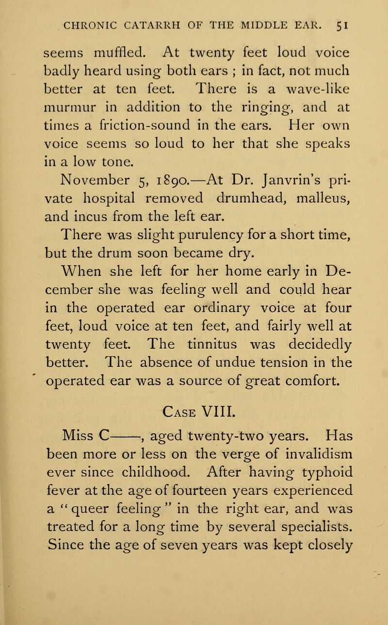 seems muffled. At twenty feet loud voice badly heard using- both ears ; in fact, not much better at ten feet. There is a wave-like murmur in addition to the ringing-, and at times a friction-sound in the ears. Her own voice seems so loud to her that she speaks in a low tone. November 5, 1890.—At Dr. Janvrin's pri- vate hospital removed drumhead, malleus, and incus from the left ear. There was slight purulency for a short time, but the drum soon became dry. When she left for her home early in De- cember she was feeling well and could hear in the operated ear ordinary voice at four feet, loud voice at ten feet, and fairly well at twenty feet. The tinnitus was decidedly better. The absence of undue tension in the operated ear was a source of great comfort. Case VIII. Miss C , aged twenty-two years. Has been more or less on the verge of invalidism ever since childhood. After having typhoid fever at the age of fourteen years experienced a queer feeling in the right ear, and was treated for a long time by several specialists. Since the age of seven years was kept closely