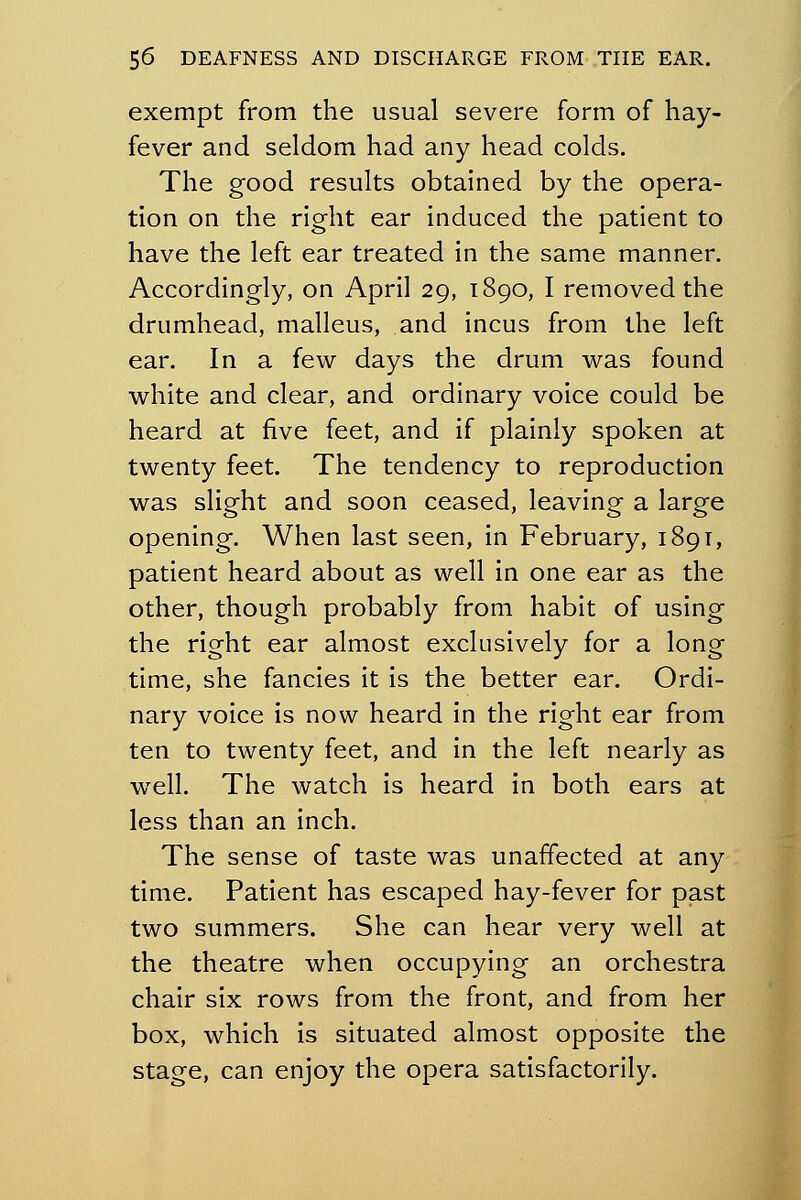 exempt from the usual severe form of hay- fever and seldom had any head colds. The good results obtained by the opera- tion on the right ear induced the patient to have the left ear treated in the same manner. Accordingly, on April 29, 1890, I removed the drumhead, malleus, and incus from the left ear. In a few days the drum was found white and clear, and ordinary voice could be heard at five feet, and if plainly spoken at twenty feet. The tendency to reproduction was slight and soon ceased, leaving a large opening. When last seen, in February, 189T, patient heard about as well in one ear as the other, though probably from habit of using the right ear almost exclusively for a long time, she fancies it is the better ear. Ordi- nary voice is now heard in the right ear from ten to twenty feet, and in the left nearly as well. The watch is heard in both ears at less than an inch. The sense of taste was unaffected at any time. Patient has escaped hay-fever for past two summers. She can hear very well at the theatre when occupying an orchestra chair six rows from the front, and from her box, which is situated almost opposite the stage, can enjoy the opera satisfactorily.